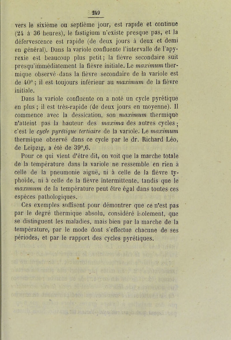 vers le sixième ou septième jour, est rapide et continue (24 à 36 heures), le fastigium n’existe presque pas, et la défervescence est rapide (de deux jours à deux et demi en général). Dans la variole confluente l’intervalle de l’apy- rexie est beaucoup plus petit; la fièvre secondaire suit presqu’immédiatement la fièvre initiale. Le maximum ther- mique observé dans la fièvre secondaire de la variole est de 40° ; il est toujours inférieur au maximum de la fièvre initiale. Dans la variole confluente on a noté un cycle pyrétique en plus ; il est très-rapide (de deux jours en moyenne). Il commence avec la dessication, son maximum thermique n’atteint pas la hauteur des maxima des autres cycles ; c’est le cycle pyrétique tertiaire de la variole. Le maximum thermique observé dans ce cycle par le dr. Richard Léo, de Leipzig, a été de 39°,6. Pour ce qui vient d’être dit, on voit que la marche totale de la température dans la variole ne ressemble en rien à celle de la pneumonie aiguë, ni à celle de la fièvre ty- phoïde, ni à celle de la fièvre intermittente, tandis que le maximum de la température peut être égal dans toutes ces espèces pathologiques. Ces exemples suffisent pour démontrer que ce n’est pas par le degré thermique absolu, considéré isolement, que se distinguent les maladies, mais bien par la marche de la température, par le mode dont s’effectue chacune de ses périodes, et par le rapport des cycles pyréliques.