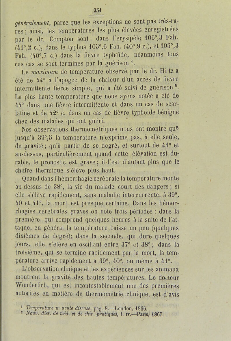 généralement, parce que les exceptions ne sont pas très-ra- res ; ainsi, les températures les plus élevées enregistrées par le dr. Compton sont: dans l’érysipèle 106°,3 Fah. (41°,2 c.), dans le typhus 10o°,6 Fah. (40°,9 c.), et 105°,3 Fah. (40°,7 c.) dans la fièvre typhoïde, néanmoins tous ces cas se sont terminés par la guérison l. Le maximum de température observé par le dr. Hirtz a été de 44 à l’apogée de la chaleur d’un accès de fièvre intermittente tierce simple, qui a été suivi de guérison 2. La plus haute température que nous ayons notée a été de 44° dans une fièvre intermittente et dans un cas de scar- latine et de 42° c. dans un cas de fièvre typhoïde bénigne chez des malades qui ont guéri. Nos observations thermométriques nous ont montré que jusqu’à 39°,5 la température n’exprime pas, à elle seule, de gravité; qu’à partir de se degré, et surtout de 41° et au-dessus, particulièrement quand cette élévation est du- rable, le pronostic est grave; il l’est d’autant plus que le chiffre thermique s’élève plus haut. Quand dans l'hémorrhagie cérébrale la température monte au-dessus de 38°, la vie du malade court des dangers; si elle s’élève rapidement, sans maladie intercurrente, à 39°, 40 et 41°, la mort est presque certaine. Dans les hémor- rhagies cérébrales graves on note trois périodes : dans la première, qui comprend quelques heures à la suite de l'at- taque, en général la température baisse un peu (quelques dixièmes de degré); dans la seconde, qui dure quelques jours, elle s’élève en oscillant entre 37° et 38° ; dans la troisième, qui se termine rapidement par la mort, la tem- pérature arrive rapidement a 39°, 40°, ou même à 41°. L’observation clinique et les expériences sur les animaux montrent la gravité des hautes températures. Le docteur Wunderlich, qui est incontestablement une des premières autorités en matière de thermométrie clinique, est d’avis 1 Température m acute disease, pag. 8.—London, 1866. 1 Nouv. dict. de mèd. et de chir. pratiques, t. iv.—Paris, 1867.