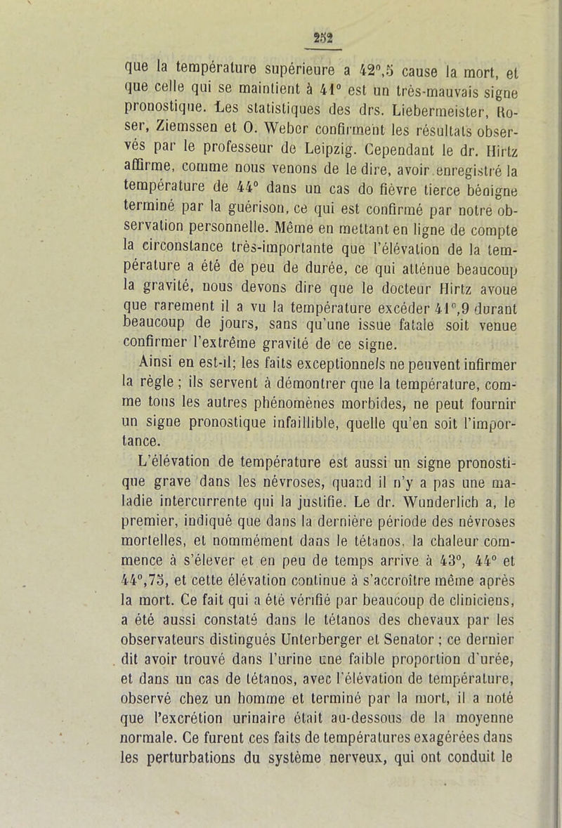 que la température supérieure a 42°,5 cause la mort, et que celle qui se mainlient à 41° est un très-mauvais signe pronostique. Les statistiques des drs. Liebermeister, Uo- ser, Ziemssen et 0. Weber confirment les résultats obser- vés par le professeur de Leipzig. Cependant le dr. Hirtz affirme, comme nous venons de le dire, avoir enregistré la température de 44° dans un cas do fièvre tierce bénigne terminé par la guérison, ce qui est confirmé par notre ob- servation personnelle. Même en mettant en ligne de compte la circonstance très-importante que l’élévation de la tem- pérature a été de peu de durée, ce qui atténue beaucoup la gravité, nous devons dire que le docteur Hirtz avoue que rarement il a vu la température excéder 41°,9 durant beaucoup de jours, sans qu’une issue fatale soit venue confirmer l’extrême gravité de ce signe. Ainsi en est-d; les faits exceptionnels ne peuvent infirmer la règle ; ils servent cà démontrer que la température, com- me tous les autres phénomènes morbides, ne peut fournir un signe pronostique infaillible, quelle qu’en soit l’impor- tance. L’élévation de température est aussi un signe pronosti- que grave dans les névroses, quand il n’y a pas une ma- ladie intercurrente qui la justifie. Le dr. Wunderlich a, le premier, indiqué que dans la dernière période des névroses mortelles, et nommément dans le tétanos, la chaleur com- mence à s’élever et en peu de temps arrive à 43°, 44° et 44°,7o, et cette élévation continue à s’accroître même après la mort. Ce fait qui a été vérifié par beaucoup de cliniciens, a été aussi constaté dans le tétanos des chevaux par les observateurs distingués Unterberger et Senator ; ce dernier dit avoir trouvé dans l’urine une faible proportion d'urée, et dans un cas de tétanos, avec l’élévation de température, observé chez un homme et terminé par la mort, il a noté que l’excrétion urinaire était au-dessous de la moyenne normale. Ce furent ces faits de températures exagérées dans les perturbations du système nerveux, qui ont conduit le