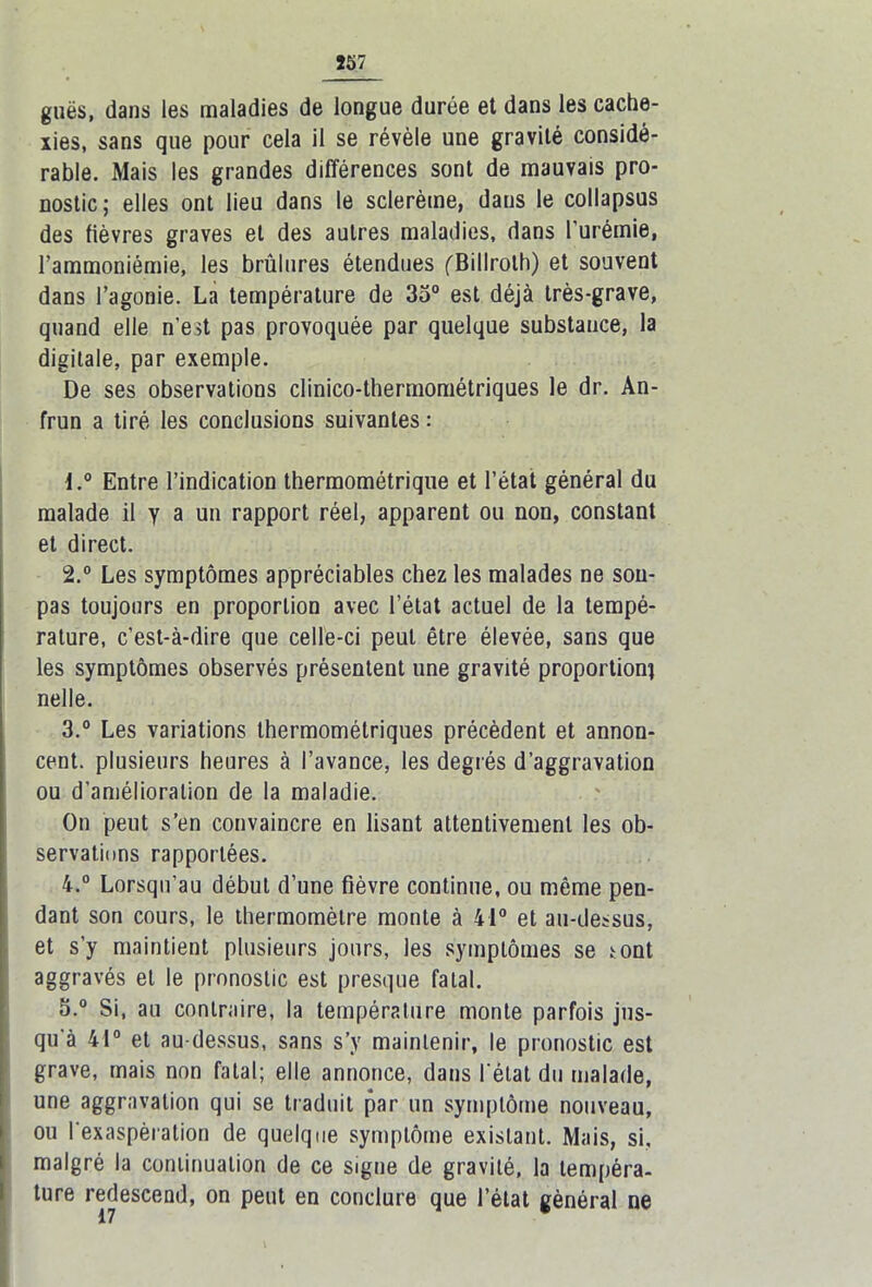 guës, dans les maladies de longue durée et dans les cache- xies, sans que pour cela il se révèle une gravité considé- rable. Mais les grandes différences sont de mauvais pro- nostic; elles ont lieu dans le sclerème, dans le collapsus des fièvres graves et des autres maladies, dans l’urémie, l'ammoniémie, les brûlures étendues (Billrolh) et souvent dans l’agonie. La température de 35° est déjà très-grave, quand elle n’est pas provoquée par quelque substance, la digitale, par exemple. De ses observations clinico-thermométriques le dr. An- frun a tiré les conclusions suivantes : 1. ° Entre l’indication thermométrique et l’état général du malade il y a un rapport réel, apparent ou non, constant et direct. 2. ° Les symptômes appréciables chez les malades ne sou- pas toujours en proportion avec l’état actuel de la tempé- rature, c’est-à-dire que celle-ci peut être élevée, sans que les symptômes observés présentent une gravité proportion! nelle. 3. ° Les variations thermométriques précèdent et annon- cent. plusieurs heures à l’avance, les degrés d’aggravation ou d’amélioration de la maladie. On peut s’en convaincre en lisant attentivement les ob- servations rapportées. 4. ° Lorsqu’au début d’une fièvre continue, ou même pen- dant son cours, le thermomètre monte à 41° et au-dessus, et s’y maintient plusieurs jours, les symptômes se sont aggravés et le pronostic est presque fatal. 5. ° Si, au contraire, la température monte parfois jus- qu'à 41° et au-dessus, sans s’y maintenir, le pronostic est grave, mais non fatal; elle annonce, dans l'état du malade, une aggravation qui se traduit par un symptôme nouveau, ou l'exaspération de quelque symptôme existant. Mais, si, malgré la continuation de ce signe de gravité, la tempéra- ture redescend, on peut en conclure que l’état général ne