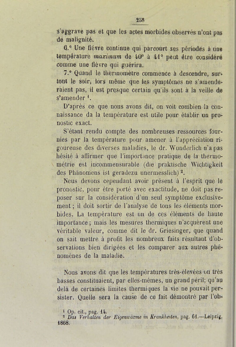 s’aggrave pas et que les actes morbides observés n’ont pas de malignité. 6. ° Une fièvre continue qui parcourt ses périodes à une température maximum de 40° à 41° peut être considéré comme une fièvre qui guérira. 7. ° Quand le thermomètre commence à descendre, sur- tout le soir, lors même que les symptômes ne s’amende- raient pas, il est presque certain qu’ils sont à la veille de s’amender l. D’après ce que nous avons dit, on voit combien la con- naissance da la température est utile pour établir un pro- nostic exact. S’étant rendu compte des nombreuses ressources four- nies par la température pour amener à l’appréciation ri- goureuse des diverses maladies, le dr. Wunderlich n’a pas hésité à affirmer que l’importance pratique de la thermo- métrie est incommensurable (die praktische Wiehtigkeit des Phànomens ist geradezu unermesslich)2. Neus devons cependant avoir présent à l’esprit que le pronostic, pour être porté avec exactitude, ne doit pas re- poser sur la considération d’un seul symptôme exclusive- ment ; il doit sortir de l’analyse de tous les éléments mor- bides. La température est un de ces éléments de haute importance ; mais les mesures thermiques n’acquèrent une véritable valeur, comme dit le dr. Griesinger, que quand on sait mettre à profit les nombreux faits résultant d’ob- servations bien dirigées et les comparer aux autres phé- nomènes de la maladie. Nous avons dit que les températures très-èlevées ou très basses constituaient, par elles-mêmes, un grand péril; qu’au delà de certaines limites thermiques la vie ne pouvait per- sister. Quelle sera la cause de ce fait démontré par l’ob- 1 Op. cit., pag. 14. * Das Verhalten der Eigenwàrme in Krankheiten, pag. 61.—Leipzig, 1868.