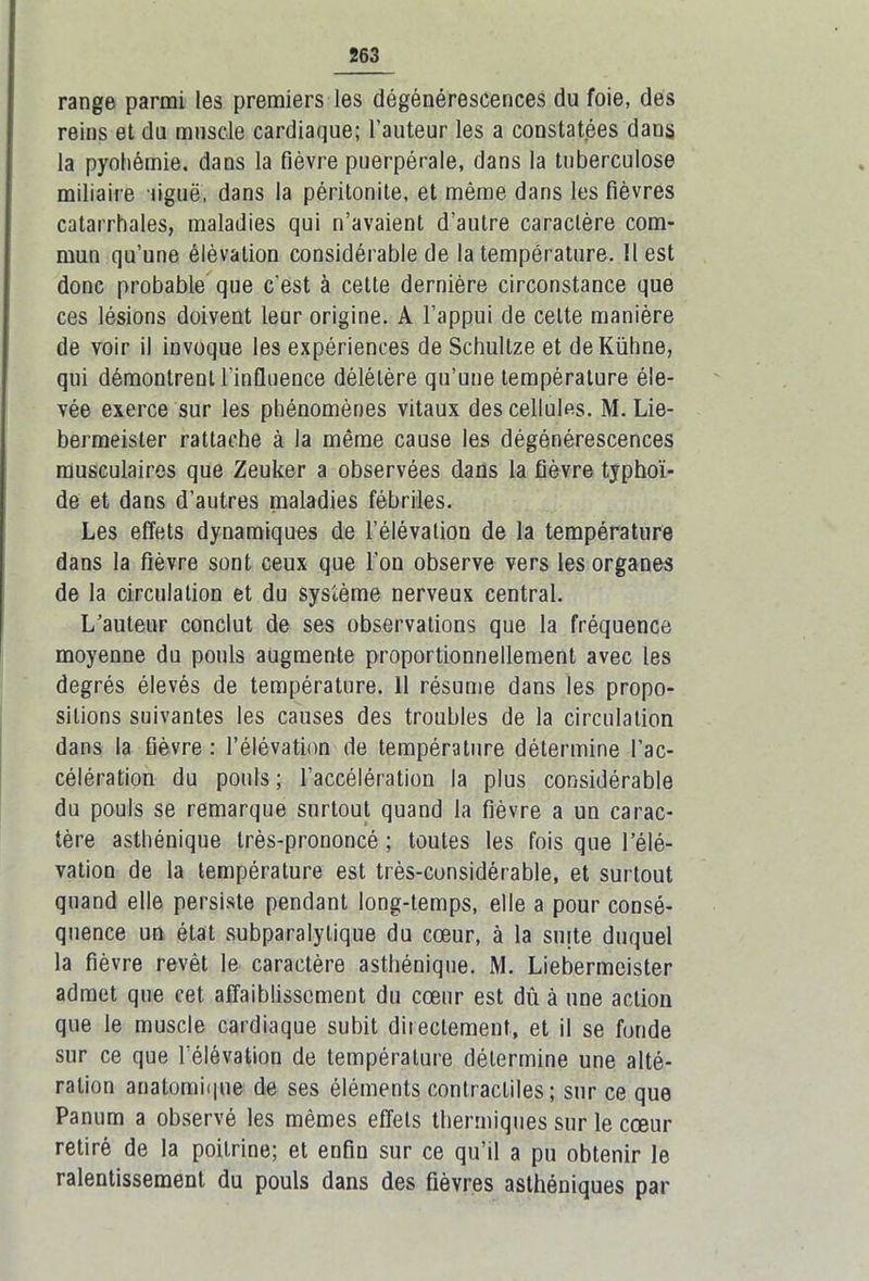 range parmi les premiers les dégénérescences du foie, des reins et du muscle cardiaque; l’auteur les a constatées dans la pyohémie, dans la fièvre puerpérale, dans la tuberculose miliaire liguë, dans la péritonite, et même dans les fièvres catarrhales, maladies qui n’avaient d’autre caractère com- mun qu’une élévation considérable de la température. Il est donc probable que c'est à cette dernière circonstance que ces lésions doivent leur origine. A l’appui de celte manière de voir il invoque les expériences de Schultze et deKübne, qui démontrent l’influence délétère qu’une température éle- vée exerce sur les phénomènes vitaux des cellules. M. Lie- bermeister rattache à la même cause les dégénérescences musculaires que Zeuker a observées dans la fièvre typhoï- de et dans d’autres maladies fébriles. Les effets dynamiques de l’élévation de la température dans la fièvre sont ceux que l'on observe vers les organes de la circulation et du système nerveux central. L’auteur conclut de ses observations que la fréquence moyenne du pouls augmente proportionnellement avec les degrés élevés de température. 11 résume dans les propo- sitions suivantes les causes des troubles de la circulation dans la fièvre : l’élévation de température détermine l'ac- célération du pouls ; l’accélération la plus considérable du pouls se remarque surtout quand la fièvre a un carac- tère asthénique très-prononcé ; toutes les fois que l’élé- vation de la température est très-considérable, et surtout quand elle persiste pendant long-temps, elle a pour consé- quence un état subparalylique du cœur, à la suite duquel la fièvre revêt le caractère asthénique. M. Liebermcister admet que cet affaiblissement du cœur est dû à une action que le muscle cardiaque subit directement, et il se fonde sur ce que l’élévation de température détermine une alté- ration anatomique- de ses éléments contractiles ; sur ce que Panum a observé les mêmes effets thermiques sur le cœur retiré de la poitrine; et enfin sur ce qu’il a pu obtenir le ralentissement du pouls dans des fièvres asthéniques par