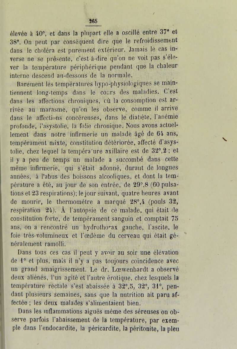 élevée à 40°, et dans la plupart elle a oscillé entre 37® et 38®. On peut par conséquent dire que le refroidissement dans le choléra est purement extérieur. Jamais le cas in- verse ne se présente, c’est à-dire qu’on ne voit pas s éle- ver la température périphérique pendant que la chaleur interne descend au-dessous de la normale. Rarement les températures hypo-physiologiques se main- tiennent long-temps dans le cours des maladies. C’est dans les affections chroniques, cù la consomption est ar- rivée au marasme, qu’on les observe, comme il arrive dans le affections concéreuses, dans le diabète, l’anémie profonde, i’asyslolie, la folie chronique. Nous avons actuel- lement dans notre infirmerie un malade âgé de 64 ans, tempérament mixte, constitution détériorée, affecté d’asys- tolie, chez lequel la tempéra'ure axillaire est de 32°,2 ; et il y a peu de temps un malade a succombé dans cette même infirmerie, qui s’était adonné, durant de longues années, à l’abus des boissons alcooliques, et dont la tem- pérature a été, au jour de son entrée, de 29°,8 (60 pulsa- tions et 23 respirations); le jour suivant, quatre heures avant de mourir, le thermomètre a marqué 28°,4 (pouls 32, respiration 24). À l'autopsie de ce malade, qui était de constitution forte, de tempérament sanguin et comptait 75 ans, on a rencontré un hydrothorax gauche, l’ascite, le foie très-volumineux et l'œdème du cerveau qui était gé- néralement ramolli. Dans tous ces cas il peut y avoir au soir une élévation de 1° et plus, mais il n’y a pas toujours coïncidence avec un grand amaigrissement. Le dr. Lœwenhardt a observé deux aliénés, l’un agité et l’autre érotique, chez lesquels la température rectale s’est abaissée à 32°,5, 32°, 31°, pen- dant plusieurs semaines, sans que la nutrition ait paru af- fectée ; les deux malades s’alimentaient bien. Dans les inflammations aiguës même des séreuses on ob- serve parfois l’abaissement de la température, par exem- ple dans l’endocardite, la péricardite, la péritonite, la pieu