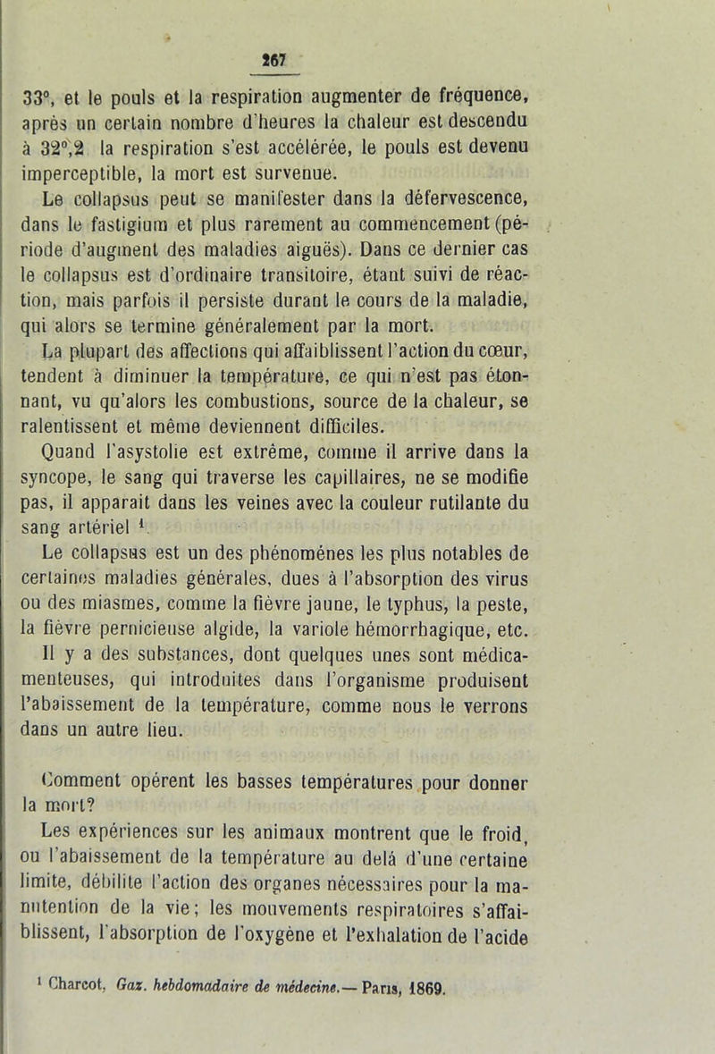 33°, et le pouls et la respiration augmenter de fréquence, après un certain nombre d’heures la chaleur est descendu à 32°,2 la respiration s’est accélérée, le pouls est devenu imperceptible, la mort est survenue. Le collapsus peut se manifester dans la défervescence, dans le fastigiura et plus rarement au commencement (pé- riode d’augment des maladies aiguës). Dans ce dernier cas le collapsus est d’ordinaire transitoire, étant suivi de réac- tion, mais parfois il persiste durant le cours de la maladie, qui alors se termine généralement par la mort. La plupart des affections qui affaiblissent l’action du cœur, tendent à diminuer la température, ce qui n’est pas éton- nant, vu qu’alors les combustions, source de la chaleur, se ralentissent et même deviennent difficiles. Quand l'asystolie est extrême, comme il arrive dans la syncope, le sang qui traverse les capillaires, ne se modifie pas, il apparait dans les veines avec la couleur rutilante du sang artériel 1 Le collapsus est un des phénomènes les plus notables de certaines maladies générales, dues à l’absorption des virus ou des miasmes, comme la fièvre jaune, le typhus, la peste, la fièvre pernicieuse algide, la variole hémorrhagique, etc. Il y a des substances, dont quelques unes sont médica- menteuses, qui introduites dans l’organisme produisent l’abaissement de la température, comme nous le verrons dans un autre lieu. Comment opèrent les basses températures pour donner la mort? Les expériences sur les animaux montrent que le froid, ou l’abaissement de la température au delà d’une certaine limite, débilite l’action des organes nécessaires pour la ma- nutention de la vie; les mouvements respiratoires s’affai- blissent, l’absorption de l’oxygène et l’exhalation de l’acide 1 Charcot, Gaz. hebdomadaire de médecine.— Pans, 1869.