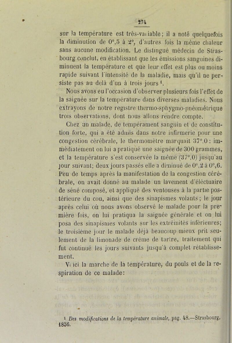 sur !a température est très-vai iable; il a noté quelquefois la diminution de 0°,5 à 2°, d’autres fois la même chaleur sans aucune modification. Le distingué médecin de Stras- bourg conclut, en établissant que les émissions sanguines di- minuent la température et que leur effet est plus ou moins rapide suivant l'intensité de la maladie, mais qu’il ne per- siste pas au delà d’un à trois jours l. Nous avons eu l’occasion d’observer plusieurs fois l’effet de la saignée sur la température dans diverses maladies. Nous extrayons de notre registre thermo-sphygmo-pnéomélrique trois observations, dont nous allons rendre compte. Chez un malade, de tempérament sanguin et. de constitu- tion forte, qui a été admis dans notre infirmerie pour une congestion cérébrale, le thermomètre marquait 37°.0 : im- médiatement on lui a pratiqué une saignée de 300 grammes, et la température s’est conservée la même (37°,0) jusqu’au jour suivant; deux jours passés elle a diminué de 0°,2 à 0°,6. Peu de temps après la manifestation de la congestion céré- brale, on avait donné au malade un lavement d éléctuaire de séné composé, et appliqué des ventouses à la partie pos- térieure du cou, ainsi que des sinapismes volants; le jour après celui où nous avons observé le malade pour la pre- mière fois, on lui pratiqua la saignée générale et on lui posa des sinapismes volants sur les extrémités inférieures; le troisième jour le malade déjà beaucoup mieux prit seu- lement de la limonade de crème de tartre, traitement qui fut continué les jours suivants jusqu'à complet rétablisse- ment. V< ici la marche de la température, du pouls et de la re- spiration de ce malade: 1 Des modifications de la température animale, pag. 48.—Strasbourg, 1856.