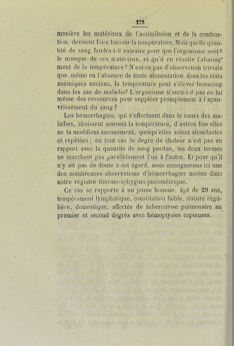 manière les matériaux de l'assimilation et de la combus- tion. devaient faire baisser la température. Mais quelle quan- tité de sang faudra-t-il extraire pour que l'organisme sente le manque de ces matériaux, et qu’il en résulte l'abaisse ment de la température? N’est-ce pas d’observation triviale que. même en l'absence de toute alimentation, dans les états anémiques anciens, la température peut s’élever beaucoup dans les cas de maladie? L’organisme n’aura-t-il pas en lui même des ressources pour suppléer promptement à i apau- vrissement du sang? Les hémorrhagies, qui s’effectuent dans le cours des ma- ladies, abaissent souvent la température, d'autres fois elles ne la modifient aucunement, quoiqu’elles soient abondantes et répétées ; en tout cas le degré de chaleur n’est pas en rapport avec la quantité de sang perdue, les deux termes ne marchent pas parallèlement l’un à l’autre. Et pour qu’il n’y ait pas de doute à cet égard, nous consignerons ici une des nombreuses observations d’hémorrhagies notées dans notre registre thermo-sphygmo-pnéomélrique. Ce cas se rapporte à un jeune homme, âgé de 29 ans, tempérament lymphatique, constitution faible, stature régu- lière, domestique, affectée de tuberculose pulmonaire au premier et second degrés avec hémoptysies copieuses. N