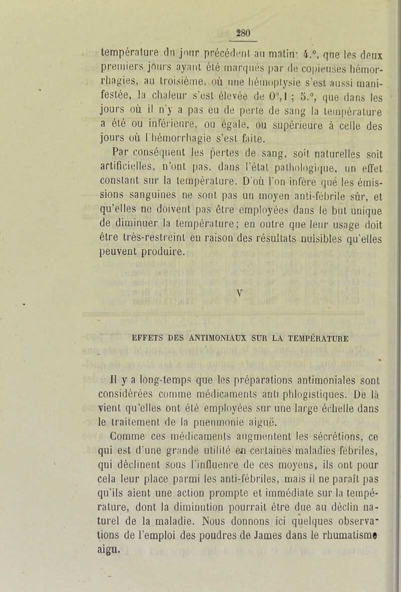 température du jour précédent au matin- 4.°, que les deux premiers jours ayant été marques par de copieuses hémor- rhagies, au troisième, où une hémoptysie s’est aussi mani- festée, la chaleur s’est élevée de 0°, 1 ; 5.°, que dans les jours où il n y a pas eu de perle de sang la température a été ou inférieure, ou égale, ou supérieure à celle des jours où l'hémorrhagie s’est faite. Par conséquent les pertes de sang, soit naturelles soit artificielles, n’ont pas. dans l’étal pathologique, un effet constant sur la température. D’où l'on infère que les émis- sions sanguines ne sont pas un moyen anti-fébrile sûr, et qu’elles ne doivent pas être employées dans le but unique de diminuer la température; en outre que leur usage doit être très-restreint eu raison des résultats nuisibles qu’elles peuvent produire. Y EFFETS DES ANTIMONIAUX SUR LA TEMPÉRATURE Il y a long-temps que les préparations antimoniales sont considérées comme médicaments anti phlogistiques. De là vient qu’elles ont été employées sur une large échelle dans le traitement de la pneumonie aiguë. Comme ces médicaments augmentent les sécrétions, ce qui est d’une grande utilité en certaines maladies fébriles, qui déclinent sous l’influence de ces moyens, ils ont pour cela leur place parmi les anti-fébriles, mais il ne paraît pas qu’ils aient une action prompte et immédiate sur la tempé- rature, dont la diminution pourrait être due au déclin na- turel de la maladie. Nous donnons ici quelques observa- tions de l’emploi des poudres de James dans le rhumatisme aigu.