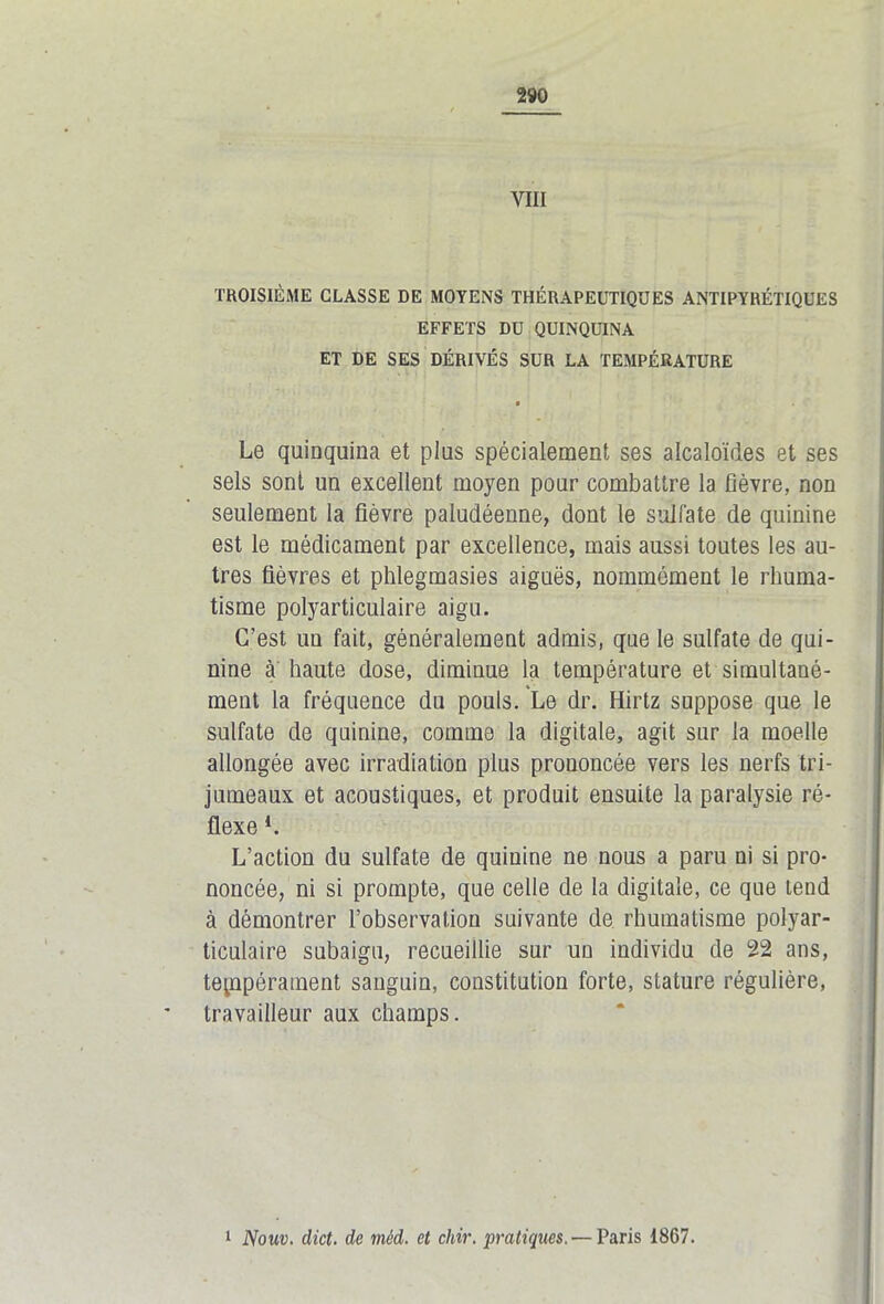 VIII TROISIÈME CLASSE DE MOYENS THÉRAPEUTIQUES ANTIPYRÉTIQUES EFFETS DU QUINQUINA ET DE SES DÉRIVÉS SUR LA TEMPÉRATURE a Le quinquina et plus spécialement ses alcaloïdes et ses sels sont un excellent moyen pour combattre la fièvre, non seulement la fièvre paludéenne, dont le sulfate de quinine est le médicament par excellence, mais aussi toutes les au- tres fièvres et phlegmasies aiguës, nommément le rhuma- tisme polyarticulaire aigu. C’est un fait, généralement admis, que le sulfate de qui- nine à haute dose, diminue la température et simultané- ment la fréquence du pouls. Le dr. Hirtz suppose que le sulfate de quinine, comme la digitale, agit sur la moelle allongée avec irradiation plus prononcée vers les nerfs tri- jumeaux et acoustiques, et produit ensuite la paralysie ré- flexe *. L’action du sulfate de quinine ne nous a paru ni si pro- noncée, ni si prompte, que celle de la digitale, ce que tend à démontrer l’observation suivante de rhumatisme polyar- ticulaire subaigu, recueillie sur un individu de 22 ans, tempérament sanguin, constitution forte, stature régulière, travailleur aux champs. 1 Nouv. dict. de mèd. et chir. pratiques. — Paris 1867.