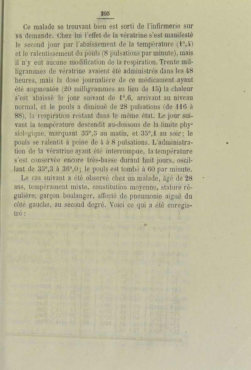 Ce malade se trouvant bien est sorti de l’infirmerie sur sa demande. Chez lui l’effet de la vératrine s’est manifesté le second jour par l’abaissement de la température (1°,4) et le ralentissement du pouls (8 pulsations par minute), mais il n'y eut aucune modification de la respiration. Trente mil- ligrammes de vératrine avaient été administrés dans les 48 heures, mais la dose journalière de ce médicament-ayant été augmentée (20 milligrammes au lieu de 15) la chaleur s’est abaissé le jour suivant de 1°,6, arrivant au niveau normal, et le pouls a diminué de 28 pulsations (de 116 à 88), la respiration restant dans le même état. Le jour sui- vant la température descendit au-dessous de la limite phy- siologique, marquant 35°,5 au matin, et 3o°,l au soir; le pouls se ralentit à peine de 4 à 8 pulsations. L’administra- tion de la vératrine ayant été interrompue, la température s’est conservée encore très-basse durant huit jours, oscil- lant de 35°,3 à 36°,0; le pouls est tombé à 60 par minute. Le cas suivant a été observé chez un malade, âgé de 28 ans, tempérament mixte, constitution moyenne, stature ré- gulière, garçon boulanger, affecté de pneumonie aiguë du côté gauche, au second degré. Voiei ce qui a été enregis- tré :