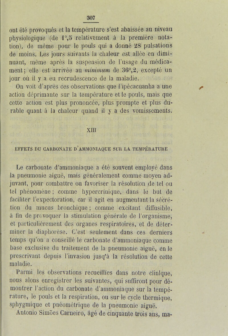 ont été provoqués et la température s’est abaissée au niveau physiologique (de 1°,5 relativement à la première nota- tion), de même pour le pouls qui a donné 28 pulsations de moins. Les jours suivants la chaleur est allée en dimi- nuant, même après la suspension de l’usage du médica- ment; elle est arrivée au minimum de 36°,2, excepté un jour où il y a eu recrudescence de la maladie. On voit d’après ces observations que l’ipécacuanha a une ^ action déprimante sur la température et le pouls, mais que cette action est plus prononcée, plus prompte et plus du- rable quant à la chaleur quand il y a des vomissements. XIII EFFETS DU CARBONATE D’AMMONIAQUE SUR LA TEMPÉRATURE Le carbonate d’ammoniaque a été souvent employé dans la pneumonie aiguë, mais généralement comme moyen ad- juvant, pour combattre ou favoriser la résolution de tel ou tel phénomène ; comme hypercnuique, dans le but de faciliter l’expectoration, car il agit en augmentant la sécré- tion du mucus bronchique ; comme excitant diffusible, à fin de provoquer la stimulation générale de l’organisme, et particulièrement des organes respiratoires, et de déter- miner la diaphorèse. C’est seulement dans ces derniers temps qu’on a conseillé le carbonate d’ammoniaque comme base exclusive du traitement de la pneumonie aiguë, en le prescrivant depuis l’invasion jusq’à la résolution de cette maladie. Parmi les observations recueillies dans notre clinique, nous alons enregistrer les suivantes, qui suffiront pour dé- montrer l’action du carbonate d’ammoniaque sur la tempé- rature, le pouls et la respiration, ou sur le cycle thermique, sphygmique et pnéométrique de la pneumonie aiguë. Antonio Simôes Carneiro, âgé de cinquante trois ans, ma-