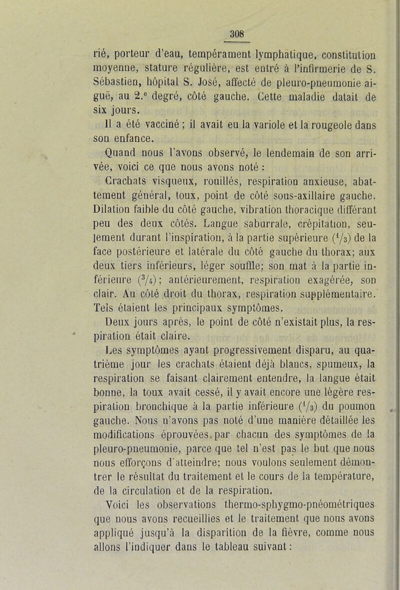 rié, porteur d’eau, tempérament lymphatique, constitution moyenne, stature régulière, est entré à l’infirmerie de S. Sébastien, hôpital S. José, affecté de pleuro-pneumonie ai- guë, au 2.6 degré, côté gauche. Cette maladie datait de six jours. 11 a été vacciné ; il avait eu la variole et la rougeole dans son enfance. Quand nous l’avons observé, le lendemain de son arri- vée, voici ce que nous avons noté : Crachats visqueux, rouillés, respiration anxieuse, abat- tement général, toux, point de côté sous-axillaire gauche. Dilation faible du côté gauche, vibration thoracique différant peu des deux côtés. Langue saburrale, crépitation, seu- lement durant l’inspiration, à la partie supérieure (*/3) de la face postérieure et latérale du côté gauche du thorax; aux deux tiers inférieurs, léger souffle; son mat à la partie in- férieure (3/i) ; antérieurement, respiration exagérée, son clair. Au côté droit du thorax, respiration supplémentaire. Tels étaient les principaux symptômes. Deux jours après, le point de côté n’existait plus, la res- piration était claire. Les symptômes ayant progressivement disparu, au qua- trième jour les crachats étaient déjà blancs, spumeux, la respiration se faisant clairement entendre, la langue était bonne, la toux avait cessé, il y avait encore une légère res- piration bronchique à la partie inférieure (V3) du poumon gauche. Nous n’avons pas noté d’une manière détaillée les modifications éprouvées.par chacun des symptômes de la pleuro-pneumonie, parce que tel n’est pas le but que nous nous efforçons d'atteindre; nous voulons seulement démon- trer le résultat du traitement et le cours de la température, de la circulation et de la respiration. Voici les observations thermo-sphygmo-pnéomélriques que nous avons recueillies et le traitement que nous avons appliqué jusqu’à la disparition de la fièvre, comme nous allons l’indiquer dans le tableau suivant :