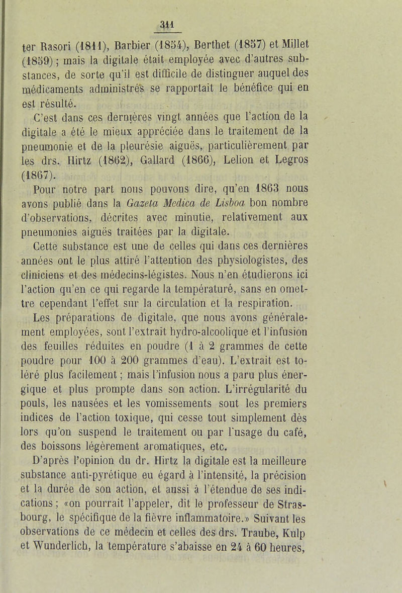 3il ter Rasori (1811), Barbier (1854), Berthet (1857) et Millet (1859) ; mais la digitale était employée avec d’autres sub- stances, de sorte qu’il est difficile de distinguer auquel des médicaments administrés se rapportait le bénéfice qui en est résulté. C’est dans ces dernières vingt années que l’action de la digitale a été le mieux appréciée dans le traitement de la pneumonie et de la pleurésie aiguës, particulièrement par les drs. Flirtz (1862), Gallard (1866), Lelion et Legros (1867). Pour notre part nous pouvons dire, qu’en 1863 nous avons publié dans la Gazela Mcdica de Lisboa bon nombre d’observations, décrites avec minutie, relativement aux pneumonies aiguës traitées par la digitale. Cette substance est une de celles qui dans ces dernières années ont le plus attiré l’attention des physiologistes, des cliniciens et des médecins-légistes. Nous n’en étudierons ici l’action qu’en ce qui regarde la températuré, sans en omet- tre cependant l’effet sur la circulation et la respiration. Les préparations de digitale, que nous avons générale- ment employées, sont l’extrait hydro-alcoolique et l’infusion des feuilles réduites en poudre (1 à 2 grammes de cette poudre pour 100 à 200 grammes d’eau). L’extrait est to- léré plus facilement ; mais l’infusion nous a paru plus éner- gique et plus prompte dans son action. L’irrégularité du pouls, les nausées et les vomissements sout les premiers indices de l’action toxique, qui cesse tout simplement dès lors qu’on suspend le traitement ou par l'usage du café, des boissons légèrement aromatiques, etc. D’après l’opinion du dr. Flirtz la digitale est la meilleure substance anti-pyrétique eu égard à l’intensité, la précision et la durée de son action, et aussi à l’étendue de ses indi- cations ; «on pourrait l’appeler, dit le professeur de Stras- bourg, le spécifique de la fièvre inflammatoire.» Suivant les observations de ce médecin et celles des drs. Traube, Kulp et Wunderlich, la température s’abaisse en 24 à 60 heures,