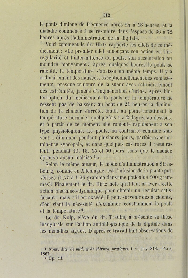 le pouls diminue de fréquence après 24 à 48 heures, et la maladie commence à se résoudre dans l’espace de 36 à 72 heures après l’administration de la digitale. Voici comment le dr. Hirtz rapporte les effets de ce mé- dicament : «Le premier effet annonçant son action est l’ir- régularité et l’intermittence du pouls, son accélération au moindre mouvement ; après quelques heures le pouls se ralentit, la température s’abaisse en même temps. Il y a ordinairement des nausées, exceptionnellement des vomisse- ments, presque toujours de la sueur avec refroidissement des extrémités, jamais d’augmentation d’urine. Après l’in- terruption du médicament le pouls et la température ne cessent pas de baisser ; au bout de 24 heures la diminu- tion de la chaleur s’arrête, tantôt au point constituant la température normale, quelquefois I à 2 degrés au-dessous, et à partir de ce moment elle remonte rapidement à son type physiologique. Le pouls, au contraire, continue sou- vent cà diminuer pendant plusieurs jours, parfois avec im- minence syncopale, et dans quelques cas rares il reste ra- lenti pendant 10, 15, 45 et 50 jours sans que le malade éprouve aucun malaise1.» Selon le même auteur, le mode d’administration à Stras- bourg, comme en Allemagne, est l’infusion de la plante pul- vérisée (0,75 à 1,25 gramme dans une potion de 100 gram- mes). Finalement le dr. Hirtz note qu’il faut arrivera cette action pharmaco-dynamique pour obtenir un résultat satis- faisant ; mais s’il est excédé, il peut survenir des accidents, d’où vient la nécessité d’examiner constamment le pouls et la température2. Le dr. Kulp, élève du dr. Traube, a présenté sa thèse inaugurale sur l’action antiphlogistique de la digitale dans les maladies aiguës. D’après ce travail huit observations de 1 Nouv. dict. de viêd. et de chirurg. pratiques, t. vi, pag. 818.—Paris, 1867. 2 Op. cit.