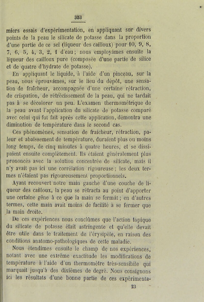 miers essais d’expérimentation, en appliquant sur divers points de la peau le silicate de potasse dans la proportion d’une partie de ce sel (liqueur des cailloux) pour 10, 9, 8, 7, 6, 5, 4, 3, 2, I d'eau ; nous employâmes ensuite la liqueur des cailloux pure (composée d’une partie de silice et de quatre d’hydrate de potasse). En appliquant le liquide, à l’aide d’un pinceau, sur la peau, nous éprouvâmes, sur le lieu du dépôt, une sensa- tion de fraîcheur, accompagnée d’une certaine rétraction, de crispation, de rétrécissement de la peau, qui ne tardait pas à se décolorer un peu. L’examen thermométrique de la peau avant l’application du silicate de potasse comparé avec celui qui fut fait après celte application, démontra une diminution de température dans le second cas. Ces phénomènes, sensation de fraicheur, rétraction, pâ- leur et abaissement de température, duraient plus ou moins long temps, de cinq minutes à quatre heures, et se dissi- paient ensuite complètement. Ils étaient généralement plus prononcés avec la solution concentrée de silicate, mais il n’y avait pas ici une corrélation rigoureuse ; les deux ter- mes n’étaient pas rigoureusement, proportionnels. Ayant recouvert notre main gauche d’une couche de li- queur des cailloux, la peau se rétracta au point d’apporter une certaine gêne à ce que la main se fermât ; en d’autres termes, cette main avait moins de facilité à se fermer que la main droite. De ces expériences nous conclûmes que l’action topique du silicate de potasse était astringente et qu’elle devait être utile dans le traitement de l’érysipèle, en raison des conditions anatomo-pathologiques de cette maladie. Nous étendîmes ensuite le champ de nos expériences, notant avec une extrême exactitude les modifications de température à l’aide d’un thermomètre très-sensibile qui marquait jusqu’à des dixièmes de degré. Nous consignons ici les résultats d’une bonne partie de ces expérimenla- 23