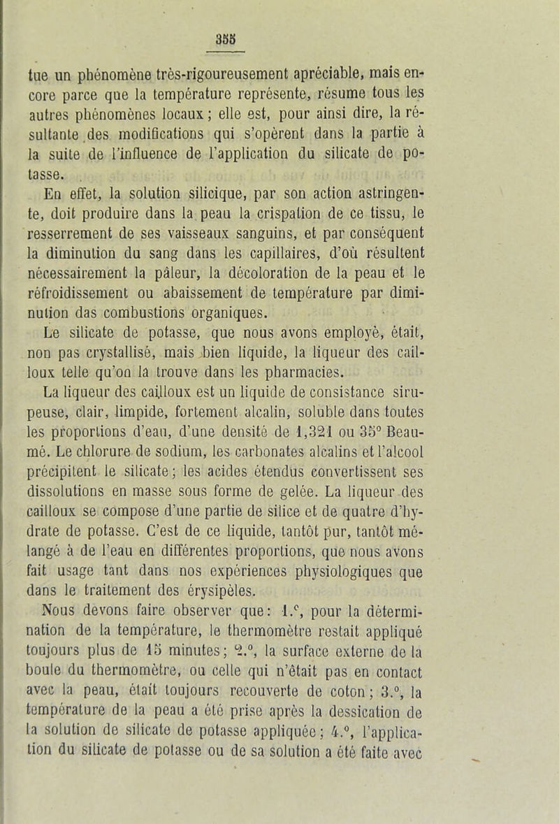 tue un phénomène très-rigoureusement apréciable, mais en- core parce que la température représente, résume tous les autres phénomènes locaux ; elle est, pour ainsi dire, la ré- sultante des modifications qui s’opèrent dans la partie à la suite de l’influence de l’application du silicate de po- tasse. En effet, la solution silicique, par son action astringen- te, doit produire dans la peau la crispation de ce tissu, le resserrement de ses vaisseaux sanguins, et par conséquent la diminution du sang dans les capillaires, d’où résultent nécessairement la pâleur, la décoloration de la peau et le réfroidissement ou abaissement de température par dimi- nution das combustions organiques. Le silicate de potasse, que nous avons employé, était, non pas crystallisè, mais bien liquide, la liqueur des cail- loux telle qu’on la trouve dans les pharmacies. La liqueur des cailloux est un liquide de consistance siru- peuse, clair, limpide, fortement alcalin, soluble dans toutes les proportions d’eau, d’une densité de 1,321 ou 35° Beau- mô. Le chlorure de sodium, les carbonates alcalins et l’alcool précipitent le silicate ; les acides étendus convertissent ses dissolutions en masse sous forme de gelée. La liqueur des cailloux se compose d’une partie de silice et de quatre d’hy- drate de potasse. C’est de ce liquide, tantôt pur, tantôt mé- langé à de l’eau en différentes proportions, que nous avons fait usage tant dans nos expériences physiologiques que dans le traitement des érysipèles. Nous devons faire observer que: l.°, pour la détermi- nation de la température, le thermomètre restait appliqué toujours plus de 15 minutes; 2.°, la surface externe de la boule du thermomètre, ou celle qui n’était pas en contact avec la peau, était toujours recouverte de coton; 3.°, la température de la peau a été prise après la dessication de la solution de silicate de potasse appliquée; 4.°, l’applica- tion du silicate de potasse ou de sa solution a été faite avec