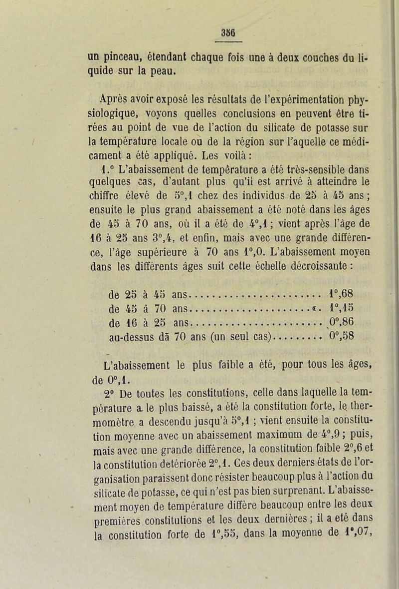 un pinceau, étendant chaque fois une à deux couches du li- quide sur la peau. Après avoir exposé les résultats de l’expérimentation phy- siologique, voyons quelles conclusions en peuvent être ti- rées au point de vue de l’action du silicate de potasse sur la température locale ou de la région sur laquelle ce médi- cament a été appliqué. Les voilà : l.° L’abaissement de température a été très-sensible dans quelques cas, d’autant plus qu’il est arrivé à atteindre le chiffre élevé de 5°,1 chez des individus de 25 à 45 ans ; ensuite le plus grand abaissement a été noté dans les âges de 45 à 70 ans, où il a été de 4°,1 ; vient après l’âge de 16 à 25 ans 3°,4, et enfin, mais avec une grande différen- ce, l’âge supérieure à 70 ans 1°,0. L’abaissement moyen dans les différents âges suit cette échelle décroissante : de 25 à 45 ans 1°,68 de 45 â 70 ans «. 1°,15 de 16 à 25 ans 0°,86 au-dessus dâ 70 ans (un seul cas) 0°,58 L’abaissement le plus faible a été, pour tous les âges, de 0°,1. 2° De toutes les constitutions, celle dans laquelle la tem- pérature a. le plus baissé, a été la constitution forte, le ther- momètre a descendu jusqu’à 5°,1 ; vient ensuite la constitu- tion moyenne avec un abaissement maximum de 4°,9 ; puis, mais avec une grande différence, la constitution faible 2°,6 et la constitution détériorée 2°,1. Ces deux derniers états de l’or- ganisation paraissent donc résister beaucoup plus à l’action du silicate de potasse, ce qui n’est pas bien surprenant. L’abaisse- ment moyen de température diffère beaucoup entre les deux premières constitutions et les deux dernières ; il a été dans la constitution forte de 1°,55, dans la moyenne de T,07,