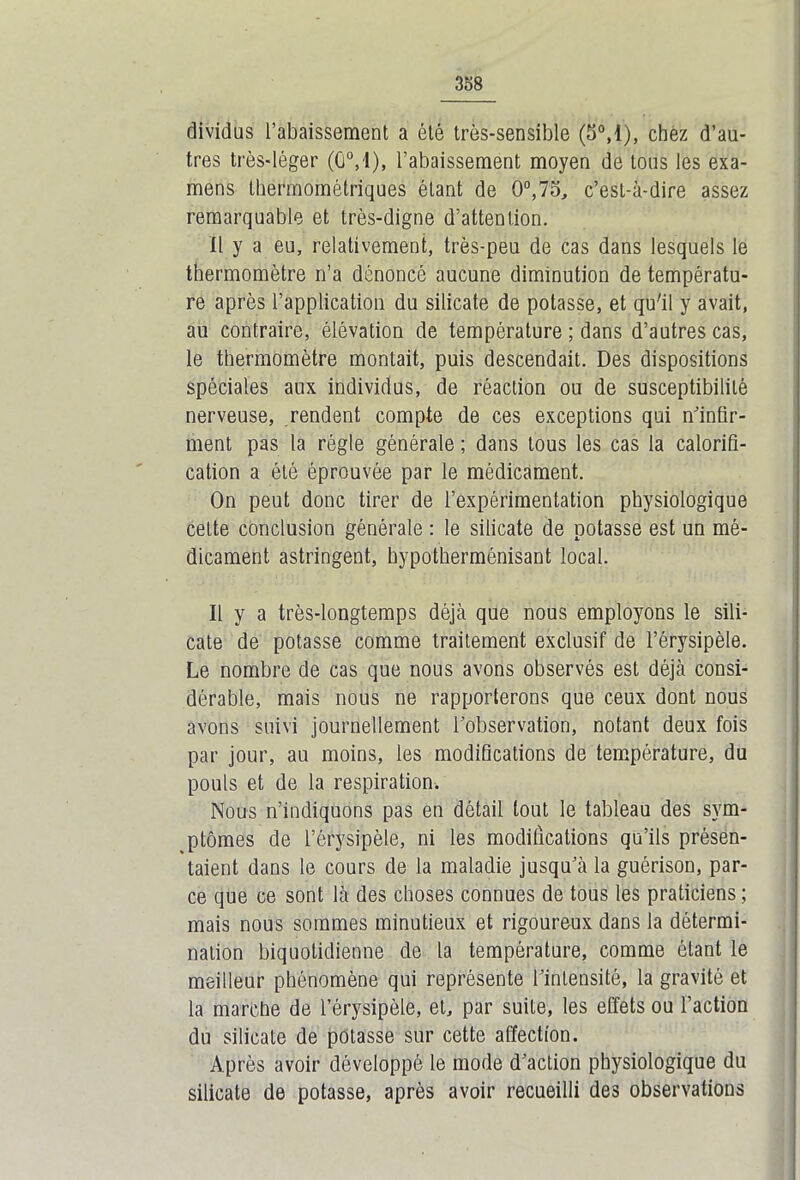 dividus l’abaissement a été très-sensible (5°,1), chez d’au- tres très-léger (G0,1), l’abaissement moyen de tous les exa- mens thermométriques étant de 0°,75, c’est-à-dire assez remarquable et très-digne d’attention. Il y a eu, relativement, très-peu de cas dans lesquels le thermomètre n’a dénoncé aucune diminution de températu- re après l’application du silicate de potasse, et qu'il y avait, au contraire, élévation de température ; dans d’autres cas, le thermomètre montait, puis descendait. Des dispositions spéciales aux individus, de réaction ou de susceptibilité nerveuse, rendent compte de ces exceptions qui n’infir- ment pas la régie générale ; dans tous les cas la calorifi- cation a été éprouvée par le médicament. On peut donc tirer de l’expérimentation physiologique cette conclusion générale : le silicate de potasse est un mé- dicament astringent, hypotherménisant local. Il y a très-longtemps déjà que nous employons le sili- cate de potasse comme traitement exclusif de l’érysipèle. Le nombre de cas que nous avons observés est déjà consi- dérable, mais nous ne rapporterons que ceux dont nous avons suivi journellement l’observation, notant deux fois par jour, au moins, les modifications de température, du pouls et de la respiration. Nous n’indiquons pas en détail tout le tableau des sym- ptômes de l’érysipèle, ni les modifications qu’ils présen- taient dans le cours de la maladie jusqu’à la guérison, par- ce que ce sont là des choses connues de tous les praticiens ; mais nous sommes minutieux et rigoureux dans la détermi- nation biquotidienne de la température, comme étant le meilleur phénomène qui représente l’intensité, la gravité et la marche de l’érysipèle, et, par suite, les effets ou l’action du silicate de potasse sur cette affection. Après avoir développé le mode d’action physiologique du silicate de potasse, après avoir recueilli des observations