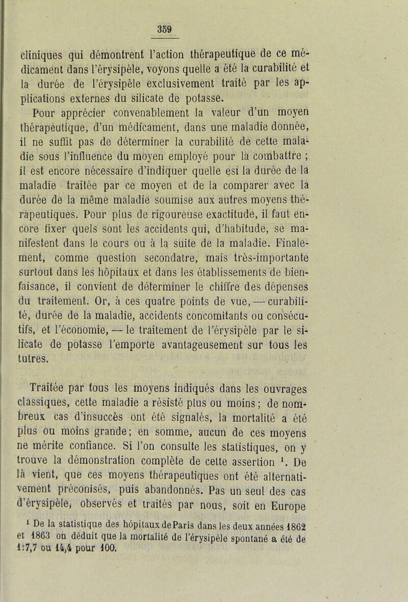 cliniques qui démontrent Faction thérapeutique de ce mé- dicament dans l’érysipèle, voyons quelle a été la curabilité et la durée de l’érysipèle exclusivement traité par les ap- plications externes du silicate de potasse. Pour apprécier convenablement la valeur d’un moyen thérapeutique, d’un médicament, dans une maladie donnée, il ne suffit pas de déterminer la curabilité de cette mala- die sous l’influence du moyen employé pour la combattre ; il est encore nécessaire d’indiquer quelle esi la durée de la maladie traitée par ce moyen et de la comparer avec la durée de la même maladie soumise aux autres moyens thé- rapeutiques. Pour plus de rigoureuse exactitude, il faut en- core fixer quels sont les accidents qui, d’habitude, se ma- nifestent dans le cours ou à la suite de la maladie. Finale- ment, comme question secondatre, mais très-importante surtout dans les hôpitaux et dans les établissements de bien- faisance, il convient de déterminer le chiffre des dépenses du traitement. Or, à ces quatre points de vue, — curabili- té, durée de la maladie, accidents concomitants ou consécu- tifs, et l’économie, — le traitement de l’érysipèle par le si- licate de potasse l’emporte avantageusement sur tous les tulres. Traitée par tous les moyens indiqués dans les ouvrages classiques, cette maladie a résisté plus ou moins ; de nom- breux cas d’insuccès ont été signalés, la mortalité a été plus ou moins grande; en somme, aucun de ces moyens ne mérite confiance. Si l’on consulte les statistiques, on y trouve la démonstration complète de celte assertion ‘. De là vient, que ces moyens thérapeutiques ont été alternati- vement préconisés, puis abandonnés. Pas un seul des cas d érysipèle, observés et traités par nous, soit en Europe 1 De la statistique des hôpitaux de Paris dans les deux années 1862 et 1863 on déduit que la mortalité de l’érysipèle spontané a été de 1:7,7 ou 14,4 pour 100.