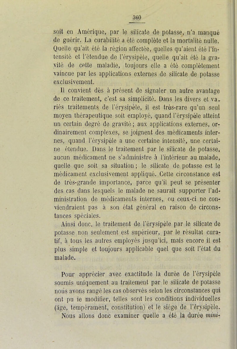 3tiO soit en Amérique, par le silicate de potasse, n’a manqué de guérir. La curabilité a été complète et la mortalité nulle. Quelle qu’ait ôté la région affectée, quelles qu’aient ôté l’in- tensité et l’étendue de l’érysipèle, quelle qu’ait été la gra- vité de cette maladie, toujours elle a ôté complètement vaincue par les applications externes de silicate de potasse exclusivement. Il convient dès à présent de signaler un autre avantage de ce traitement, c’est sa simplicité. Dans les divers et va. riés traitements de l’érysipèle, il est très-rare qu’un seul moyen thérapeutique soit employé, quand l’érysipèle atteint un certain degré de gravité; aux applications externes, or- dinairement complexes, se joignent des médicaments inter- nes, quand l’érysipèle a une certaine intensité, une certai- ne étendue. Dans le traitement par le silicate de potasse, aucun médicament ne s’administre à l’intérieur au malade, quelle que soit sa situation ; le silicate de potasse est le médicament exclusivement appliqué. Cette circonstance est de très-grande importance, parce qu’il peut se présenter des cas dans lesquels le malade ne saurait supporter l’ad- ministration de médicaments internes, ou ceux-ci ne con- viendraient pas à son état général en raison de circons- tances spéciales. Ainsi donc, le traitement de l’érysipèle par le silicate de potasse non seulement est supérieur, par le résultat cura- tif, à tous les autres employés jusqu’ici, mais encore il est plus simple et toujours applicable quel que soit l’état du malade. Pour apprécier avec exactitude la durée de l’érysipèle soumis uniquement au traitement par le silicate de potasse noiis avons rangé les cas observés selon les circonstances qui ont pu ie modifier, telles sont les conditions individuelles (âge, tempérament, constitution) et le siège de l’érysipèle. Nous allons donc examiner quelle a ôté la durée mini-