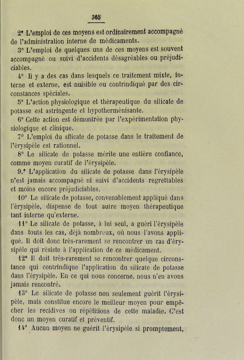 2* L’emploi de ces moyens est ordinairement accompagné de l’administration interne de médicaments. 3° L’emploi de quelques uns de ces moyens est souvent accompagné ou suivi d’accidents désagréables ou préjudi- ciables. 4° Ii y a des cas dans lesquels ce traitement mixte, in- terne et externe, est nuisible ou contrindiqué par des cir- constances spéciales. 5° L’action physiologique et thérapeutique du silicate de potasse est astringente et hypotherménisante. 6° Cette action est démontrée par l’expérimentation phy- siologique et clinique. 7° L’emploi du silicate de potasse dans le traitement de l’érysipèle est rationnel. 8° Le silicate de potasse mérite une entière confiance, comme moyen curatif de l’érysipèle. 9.® L’application du silicate de potasse dans l’érysipèle n’est jamais accompagné ni suivi d’accidents regrettables et moins encore préjudiciables. 10° Le silicate de potasse, convenablement appliqué dans l’érysipèle, dispense de tout autre moyen thérapeutique tant interne qu’externe. 11° Le silicate de potasse, à lui seul, a guéri l’érysipèle dans touts les cas, déjà nombreux, où nous l’avons appli- qué. Il doit donc très-rarement se rencontrer un cas d’éry- sipèle qui résiste à l’application de ce médicament. 12® Il doit très-rarement se rencontrer quelque circons- tance qui contrindiqué l’application du silicate de potasse dans l’érysipèle. En ce qui nous concerne, nous n’en avons jamais rencontré. 13° Le silicate de potasse non seulement guérit l’érysi- pèle, mais constitue encore le meilleur moyen pour empê- cher les récidives ou répétitions de cette maladie. C’est donc un moyen curatif et préventif. 14° Aucun moyen ne guérit l’érysipèle si promptement,