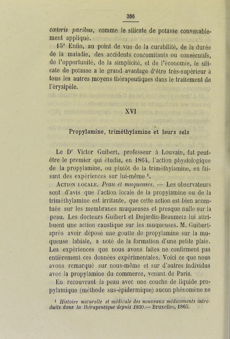 cœteris paribus, comme le silicate de potasse convenable- ment appliqué. 45° Enün, au point de vue de la curabilité, de la durée de la maladie, des accidents concomitants ou consécutifs, de l’opportunité, de la simplicité, et de l’économie, le sili- cate de potasse a le grand avantage d’être très-supérieur à tous les autres moyens thérapeutiques dans le traitement de l’érysipèle. XVI Propylamine, triméthylamine et leurs sels Le Dr Victor Guibert, professeur à Louvain, fut peut- être le premier qui étudia, en 1864, l’action physiologique de la propylamine, ou plutôt de la triméthylamine, en fai- sant des expériences sur lui-même l. Action iocale. Peau et muqueuses. — Les observateurs sont d’avis que l’action locale de la propylamine ou de la triméthylamine est irritante, que cette action est bien accen- tuée sur les membranes muqueuses et presque nulle sur la peau. Les docteurs Guibert et Dujardin-Beaumelz lui attri- buent une action caustique sur les muqueuses. M. Guibert» après avoir déposé une goutte de propylamine sur la mu- queuse labiale, a noté de la formation d’une petite plaie. Les expériences que nous avons faites ne confirment pas entièrement ces données expérimentales. Voici ce que nous avons remarqué sur nous-même et sur d’autres individus avec la propylamine du commerce, venant de Paris. En recouvrant la peau avec une couche de liquide pro- pylamique (méthode sus-épidermique) aucun phénomène ne 1 Histoire naturelle et médicale des nouveaux médicaments intro- duits dans la thérapeutique depuis 1830.— Bruxelles, 1865.