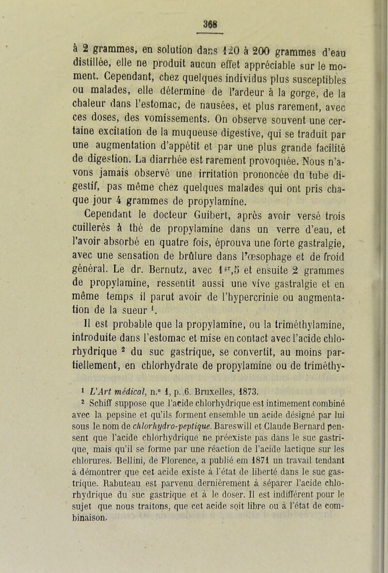 à 2 grammes, en solution dans 120 à 200 grammes d’eau distillée, elle ne produit aucun effet appréciable sur le mo- ment. Cependant, chez quelques individus plus susceptibles ou malades, elle détermine de l’ardeur à la gorge, de la chaleur dans l’estomac, de nausées, et plus rarement, avec ces doses, des vomissements. On observe souvent une cer- taine excitation de la muqueuse digestive, qui se traduit par une augmentation d’appétit et par une plus grande facilité de digestion. La diarrhée est rarement provoquée. Nous n’a- vons jamais observé une irritation prononcée du tube di- gestif, pas même chez quelques malades qui ont pris cha- que jour 4 grammes de propylamine. Cependant le docteur Guibert, après avoir versé trois cuillerés à thé de propylamine dans un verre d’eau, et l’avoir absorbé en quatre fois, éprouva une forte gastralgie, avec une sensation de brûlure dans l’œsophage et de froid général. Le dr. Bernutz, avec lgr,5 et ensuite 2 grammes de propylamine, ressentit aussi une vive gastralgie et en même temps il parut avoir de l’hypercrinie ou augmenta- tion de la sueurl. H est probable que la propylamine, ou la triméthylamine, introduite dans l’estomac et mise en contact avec l’acide chlo- rhydrique 2 du suc gastrique, se convertit, au moins par- tiellement, en chlorhydrate de propylamine ou de triméthy- 1 L’Art médical, n.° 1, p. 6. Bruxelles, 1873. 2 Schifï suppose que l’acide chlorhydrique est intimement combiné avec la pepsine et qu’ils forment ensemble un acide désigné par lui sous le nom de clilorhydro-peptique. Bareswill et Claude Bernard pen- sent que l’acide chlorhydrique ne préexiste pas dans le suc gastri- que, mais qu’il se forme par une réaction de l’acide lactique sur les chlorures. Bellini, de Florence, a publié em 1871 un travail tendant à démontrer que cet acide existe à l’état de liberté dans le suc gas- trique. Rabuteau est parvenu dernièrement à séparer l’acide chlo- rhydrique du suc gastrique et à le doser. Il est indifférent pour le sujet que nous traitons, que cet acide soit libre ou à l’état de com- binaison.