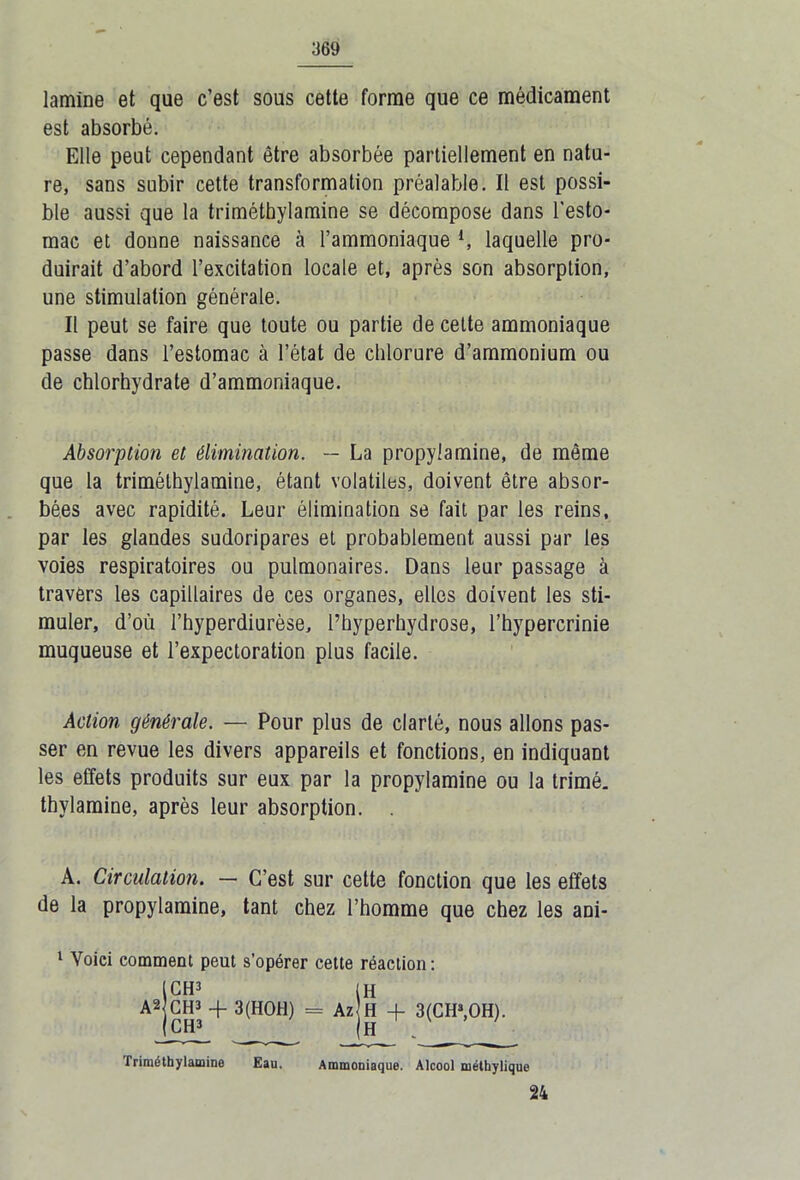 lamine et que c’est sous cette forme que ce médicament est absorbé. Elle peut cependant être absorbée partiellement en natu- re, sans subir cette transformation préalable. Il est possi- ble aussi que la triméthylamine se décompose dans l’esto- mac et donne naissance à l’ammoniaque *, laquelle pro- duirait d’abord l’excitation locale et, après son absorption, une stimulation générale. Il peut se faire que toute ou partie de celte ammoniaque passe dans l’estomac à l’état de chlorure d’ammonium ou de chlorhydrate d’ammoniaque. Absorption et élimination. — La propylamine, de même que la triméthylamine, étant volatiles, doivent être absor- bées avec rapidité. Leur élimination se fait par les reins, par les glandes sudoripares et probablement aussi par les voies respiratoires ou pulmonaires. Dans leur passage à travers les capillaires de ces organes, elles doivent les sti- muler, d’où l’hyperdiurèse, l’hyperhydrose, l’hypercrinie muqueuse et l’expectoration plus facile. Action générale. — Pour plus de clarté, nous allons pas- ser en revue les divers appareils et fonctions, en indiquant les effets produits sur eux par la propylamine ou la trimé, thylamine, après leur absorption. . A. Circulation. — C’est sur cette fonction que les effets de la propylamine, tant chez l’homme que chez les ani- 1 Voici comment peut s’opérer cette réaction: [CH3 (H A2 CH3 + 3(HOH) = Az H + 3(CH3,OH). 1 CH3 (H Triméthylamine Eau. Ammoniaque. Alcool méthylique 24