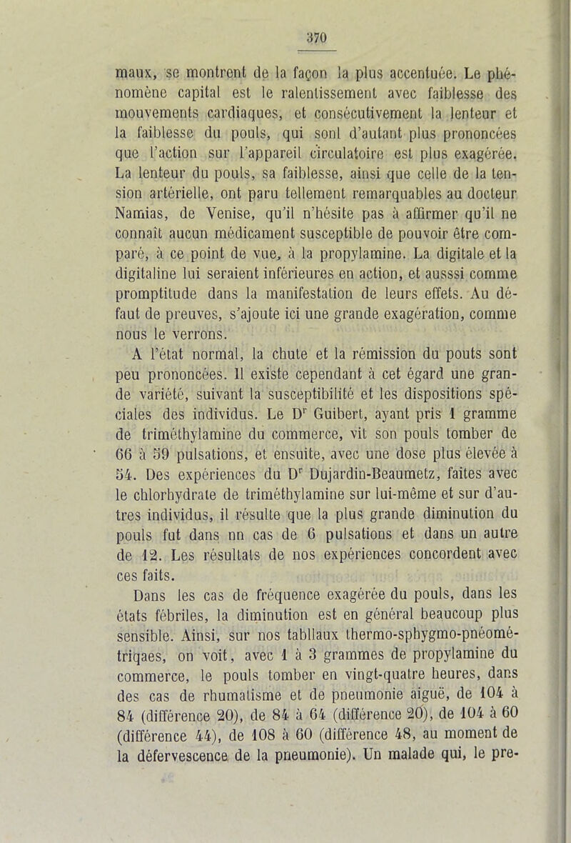 maux, se montrent de la façon la plus accentuée. Le phé- nomène capital est le ralentissement avec faiblesse des mouvements cardiaques, et consécutivement la lenteur et la faiblesse du pouls, qui sont d’autant plus prononcées que l’action sur l'appareil circulatoire est plus exagérée. La lenteur du pouls, sa faiblesse, ainsi que celle de la ten- sion artérielle, ont paru tellement remarquables au docteur Namias, de Venise, qu’il n’hésite pas à affirmer qu’il ne connaît aucun médicament susceptible de pouvoir être com- paré, à ce point de vue, à la propylamine. La digitale et la digitaline lui seraient inférieures en action, et ausssi comme promptitude dans la manifestation de leurs effets. Au dé- faut de preuves, s’ajoute ici une grande exagération, comme nous le verrons. A l’état normal, la chute et la rémission du pouts sont peu prononcées. 11 existe cependant à cet égard une gran- de variété, suivant la susceptibilité et les dispositions spé- ciales des individus. Le Dr Guibert, ayant pris 1 gramme de triméthylamine du commerce, vit son pouls tomber de 66 à 59 pulsations, et ensuite, avec une dose plus élevée à 54. Des expériences du Dr Dujardin-Beaumetz, faites avec le chlorhydrate de triméthylamine sur lui-même et sur d’au- tres individus, il résulte que la plus grande diminution du pouls fut dans nn cas de 6 pulsations et dans un autre de 12. Les résultats de nos expériences concordent avec ces faits. Dans les cas de fréquence exagérée du pouls, dans les états fébriles, la diminution est en général beaucoup plus sensible. Ainsi, sur nos tabllaux thermo-sphygmo-pnéomé- triqaes, on voit, avec 1 à 3 grammes de propylamine du commerce, le pouls tomber en vingt-quatre heures, dans des cas de rhumatisme et de pneumonie aiguë, de 104 à 84 (différence 20), de 84 à 64 (différence 20), de 104 à 60 (différence 44), de 108 à 60 (différence 48, au moment de la défervescence de la pneumonie). Un malade qui, le pre-