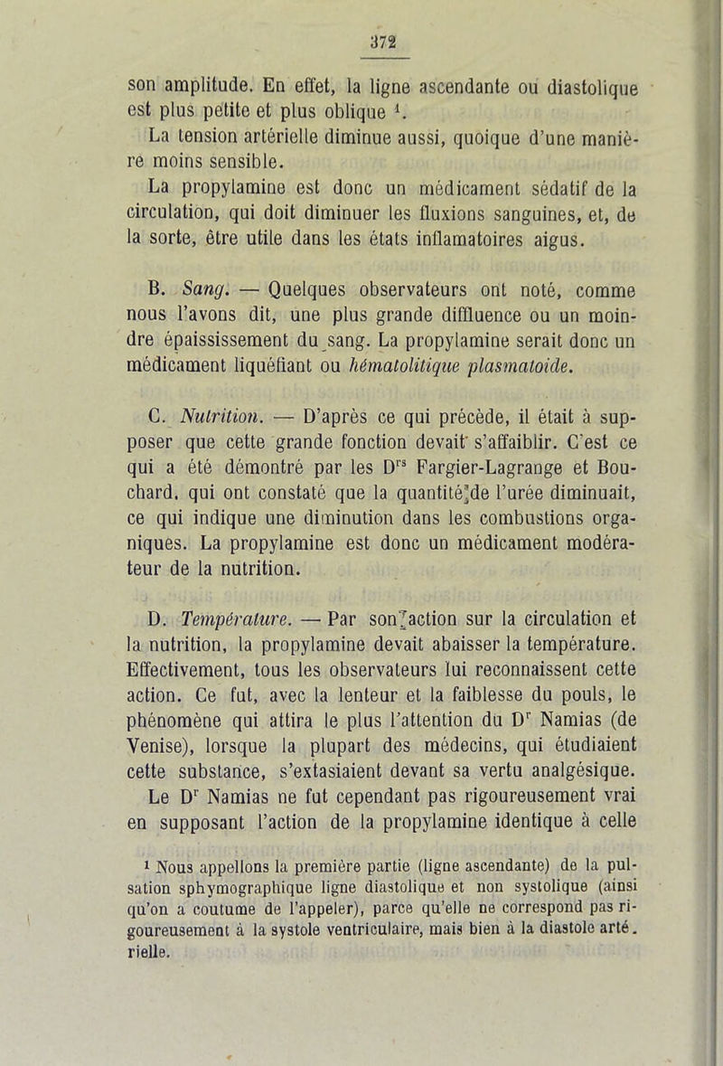 son amplitude. En effet, la ligne ascendante ou diastolique est plus petite et plus oblique *. La tension artérielle diminue aussi, quoique d’une maniè- re moins sensible. La propylamine est donc un médicament sédatif de la circulation, qui doit diminuer les fluxions sanguines, et, de la sorte, être utile dans les états inflamatoires aigus. B. Sang. — Quelques observateurs ont noté, comme nous l’avons dit, une plus grande diffluence ou un moin- dre épaississement du sang. La propylamine serait donc un médicament liquéfiant ou hèmalolitique plasmatoide. C. Nutrition. — D’après ce qui précède, il était à sup- poser que cette grande fonction devait' s’affaiblir. C'est ce qui a été démontré par les Drs Fargier-Lagrange et Bou- chard. qui ont constaté que la quantité’de l’urée diminuait, ce qui indique une diminution dans les combustions orga- niques. La propylamine est donc un médicament modéra- teur de la nutrition. D. Température. — Par son'Jaction sur la circulation et la nutrition, la propylamine devait abaisser la température. Effectivement, tous les observateurs lui reconnaissent cette action. Ce fut, avec la lenteur et la faiblesse du pouls, le phénomène qui attira le plus l’attention du Dr Namias (de Venise), lorsque la plupart des médecins, qui étudiaient cette substance, s’extasiaient devant sa vertu analgésique. Le D1' Namias ne fut cependant pas rigoureusement vrai en supposant l’action de la propylamine identique à celle 1 Nous appelions la première partie (ligne ascendante) do la pul- sation sphymograpliique ligne diastolique et non systolique (ainsi qu’ou a coutume de l’appeler), parce qu’elle ne correspond pas ri- goureusement à la systole ventriculaire, mais bien à la diastole arté. rielle.