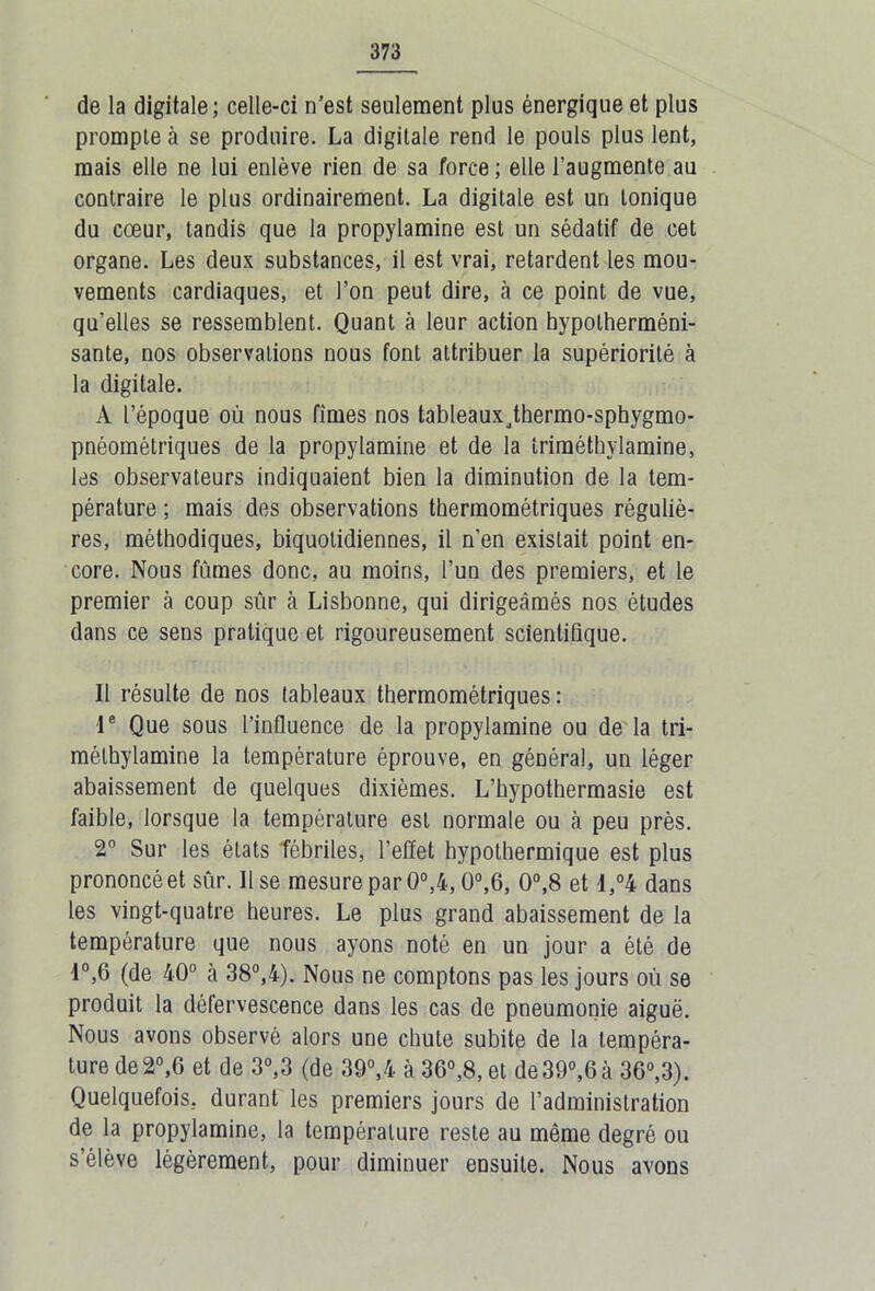 de la digitale; celle-ci n'est seulement plus énergique et plus prompte à se produire. La digitale rend le pouls plus lent, mais elle ne lui enlève rien de sa force ; elle l’augmente au contraire le plus ordinairement. La digitale est un tonique du cœur, tandis que la propylamine est un sédatif de cet organe. Les deux substances, il est vrai, retardent les mou- vements cardiaques, et l’on peut dire, à ce point de vue, qu’elles se ressemblent. Quant à leur action hypolherméni- sante, nos observations nous font attribuer la supériorité à la digitale. A l’époque où nous fîmes nos tableauxjhermo-sphygmo- pnéométriques de la propylamine et de la îriméthylamine, les observateurs indiquaient bien la diminution de la tem- pérature ; mais des observations thermométriques réguliè- res, méthodiques, biquotidiennes, il n’en existait point en- core. Nous fûmes donc, au moins, l’un des premiers, et le premier à coup sûr à Lisbonne, qui dirigeâmés nos études dans ce sens pratique et rigoureusement scientifique. Il résulte de nos tableaux thermométriques : Ie Que sous l’influence de la propylamine ou de la tri- mélbylamine la température éprouve, en général, un léger abaissement de quelques dixièmes. L’hypothermasie est faible, lorsque la température est normale ou à peu près. 2° Sur les états fébriles, l’effet bypothermique est plus prononcéet sûr. Use mesure par 0°,4,0°,6, 0°,8 et I,°4 dans les vingt-quatre heures. Le plus grand abaissement de la température que nous ayons noté en un jour a été de 4°,6 (de 40° à 38°,4). Nous ne comptons pas les jours où se produit la défervescence dans les cas de pneumonie aiguë. Nous avons observé alors une chute subite de la tempéra- ture de 2°,6 et de 3°,3 (de 39°,4 à 36°,8, et de39°,6 à 36°,3). Quelquefois, durant les premiers jours de l’administration de la propylamine, la température reste au même degré ou s’élève légèrement, pour diminuer ensuite. Nous avons