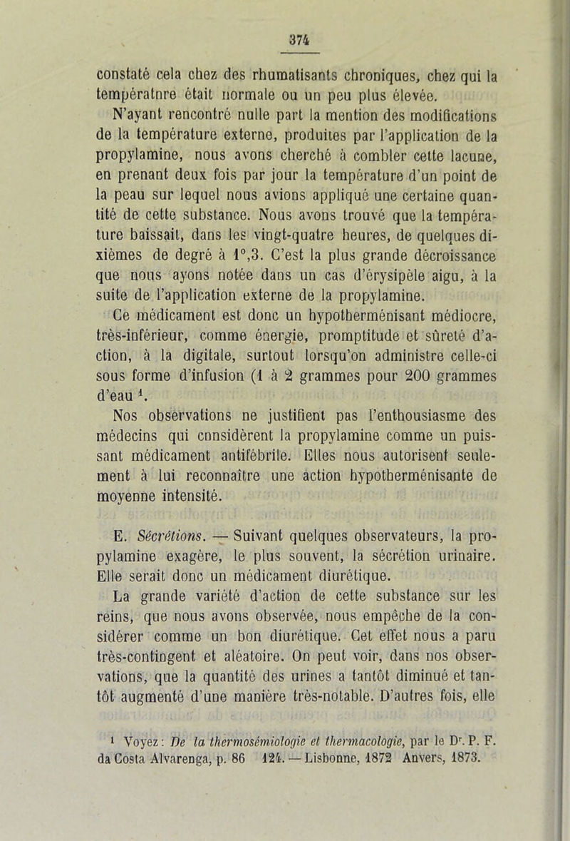 constaté cela chez des rhumatisants chroniques, chez qui la températnre était normale ou un peu plus élevée. N’ayant rencontré nulle part la mention des modifications de la température externe, produites par l’application de la propylamine, nous avons cherché à combler cette lacune, en prenant deux fois par jour la température d’un point de la peau sur lequel nous avions appliqué une certaine quan- tité de cette substance. Nous avons trouvé que la tempéra- ture baissait, dans les vingt-quatre heures, de quelques di- xièmes de degré à 1°,3. C’est la plus grande décroissance que nous ayons notée dans un cas d’érysipèle aigu, à la suite de l’application externe de la propylamine. Ce médicament est donc un hypotherménisant médiocre, très-inférieur, comme énergie, promptitude et sûreté d’a- ction, à la digitale, surtout lorsqu’on administre celle-ci sous forme d’infusion (1 cà 2 grammes pour 200 grammes d’eau l. Nos observations ne justifient pas l’enthousiasme des médecins qui cnnsidèrent la propylamine comme un puis- sant médicament antifébrile. Elles nous autorisent seule- ment à lui reconnaître une action hypotherménisante de moyenne intensité. E. Sécrétions. — Suivant quelques observateurs, la pro- pylamine exagère, le plus souvent, la sécrétion urinaire. Elle serait donc un médicament diurétique. La grande variété d’action de cette substance sur les reins, que nous avons observée, nous empêche de la con- sidérer comme un bon diurétique. Cet effet nous a paru très-contingent et aléatoire. On peut voir, dans nos obser- vations, que la quantité des urines a tantôt diminué et tan- tôt augmenté d’une manière très-notable. D’autres fois, elle 1 Voyez : De la thermosémiologie et thermacologie, par le Dr. P. F. da Costa Alvarenga, p. 86 124. — Lisbonne, 1872 Anvers, 1873.