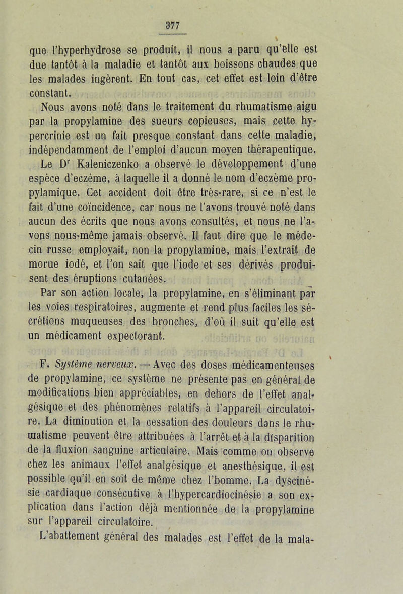 que l’hyperhydrose se produit, il nous a paru qu’elle est due tantôt à la maladie et tantôt aux boissons chaudes que les malades ingèrent. En tout cas, cet effet est loin d’être constant. Nous avons noté dans le traitement du rhumatisme aigu par la propylamine des sueurs copieuses, mais cette hy- percrinie est un fait presque constant dans cette maladie, indépendamment de l’emploi d’aucun moyen thérapeutique. Le Dr Kaleniczenko a observé le développement d’une espèce d’eczéme, à laquelle il a donné le nom d’eczème pro- pylamique. Cet accident doit être très-rare, si ce n’est le fait d’une coïncidence, car nous ne l’avons trouvé noté dans aucun des écrits que nous avons consultés, et nous ne l’a- vons nous-même jamais observé. Il faut dire que le méde- cin russe employait, non la propylamine, mais l’extrait de morue iodé, et Ton sait que l’iode et ses dérivés produi- sent des éruptions cutanées. Par son action locale, la propylamine, en s’éliminant par les voies respiratoires, augmente et rend plus faciles les sé- crétions muqueuses des bronches, d’où il suit qu’elle est un médicament expectorant. F. Système nerveux. — Avec des doses médicamenteuses de propylamine, ce système ne présente pas en général de modifications bien appréciables, en dehors de l’effet anal- gésique et des phénomènes relatifs à l’appareil circulatoi- re. La diminution et la cessation des douleurs dans le rhu- matisme peuvent être attribuées à l’arrêt et à la disparition de la fluxion sanguine articulaire. Mais comme on observe chez les animaux l’effet analgésique et anesthésique, il est possible qu’il en soit de même chez l’bomme. La dysciné- sie cardiaque consécutive à l’hypercardiocinésie a son ex- plication dans l’action déjà mentionnée de la propylamine sur l’appareil circulatoire. L’abattement général des malades est l’effet de la mala-