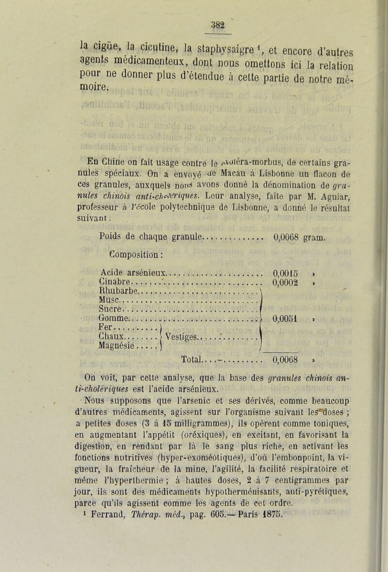 la ciguë, la cicutine, la staphvsaigre *, et encore d’autres agents médicamenteux, dont nous omettons ici la relation pour ne donner plus d’étendue à cette partie de notre mé- moire. En Chine on fait usage contre le c-voiéra-morbus, de certains gra- nules spéciaux. On a envoyé de Macau à Lisbonne un flacon de cos granules, auxquels nous vivons donné la dénomination de gra- nules chinois anti-chMriques. Leur analyse, faite par M. Aguiar, professeur à l’école polytechnique de Lisbonne, a donné le résultat suivant : Poids de chaque granule 0,0068 gram. Composition : Acide arsénieux 0,0015 » Cinabre ' 0,0002 » Rhubarbe \ Musc J Sucre . I Gomme 1 0,0051 » Fer ) Magnésie ] ] Total....- 0,0068 » On voit, par celte analyse, que la base des granules chinois an- ti-cholériques est l’acidc arsénieux. Nous supposons que l’arsenic et ses dérivés, comme beaucoup d’autres médicaments, agissent sur l’organisme suivant les'ïloses ; a petites doses (3 à 15 milligrammes), ils opèrent comme toniques, en augmentant l’appétit (oréxiques), en excitant, en favorisant la digestion, en rendant par là le sang plus riche, en activant les fonctions nutritives (hyper-exoméoliques), d’où l’embonpoint, la vi- gueur, la fraîcheur de la mine, l’agilité, la facilité respiratoire et même l’hyperthermie ; à hautes doses, 2 à 7 centigrammes par jour, ils sont des médicaments hypotherménisants, anti-pyrétiques, parce qu’ils agissent comme les agents de cet ordre. 1 Ferrand, Thérap. méd., pag. 605.—Paris 1875.