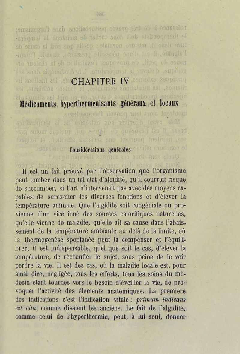 CHAPITRE IV Médicaments liypertlierménisants généraux et locaux I Considérations générales Il est un fait prouvé par l’observation que l’organisme peut tomber dans un tel état d’algidité, qu’il courrait risque de succumber, si l’art n’intervenait pas avec des moyens ca- pables de surexciter les diverses fonctions et d’élever la température animale. Que l’algidité soit congéniale ou pro- vienne d’un vice inné des sources calorifiques naturelles, qu’elle vienne de maladie, qu’elle ait sa cause dans l’abais. sement de la température ambiante au delà de la limite, où la thermogenèse spontanée peut la compenser et l’équili- brer, il est indispensable, quel que soit le cas, d’élever la température, de réchauffer le sujet, sous peine de le voir perdre la vie. Il est des cas, où la maladie locale est, pour ainsi dire, négligée, tous les efforts, tous les soins du mé- decin étant tournés vers le besoin d’éveiller la vie, de pro- voquer l’activité des éléments anatomiques. La première des indications c’est l’indication vitale : primum indicam est vita, comme disaient les anciens. Le fait de l’algidité, comme celui de l’hyperthermie, peut, à lui seul, donner