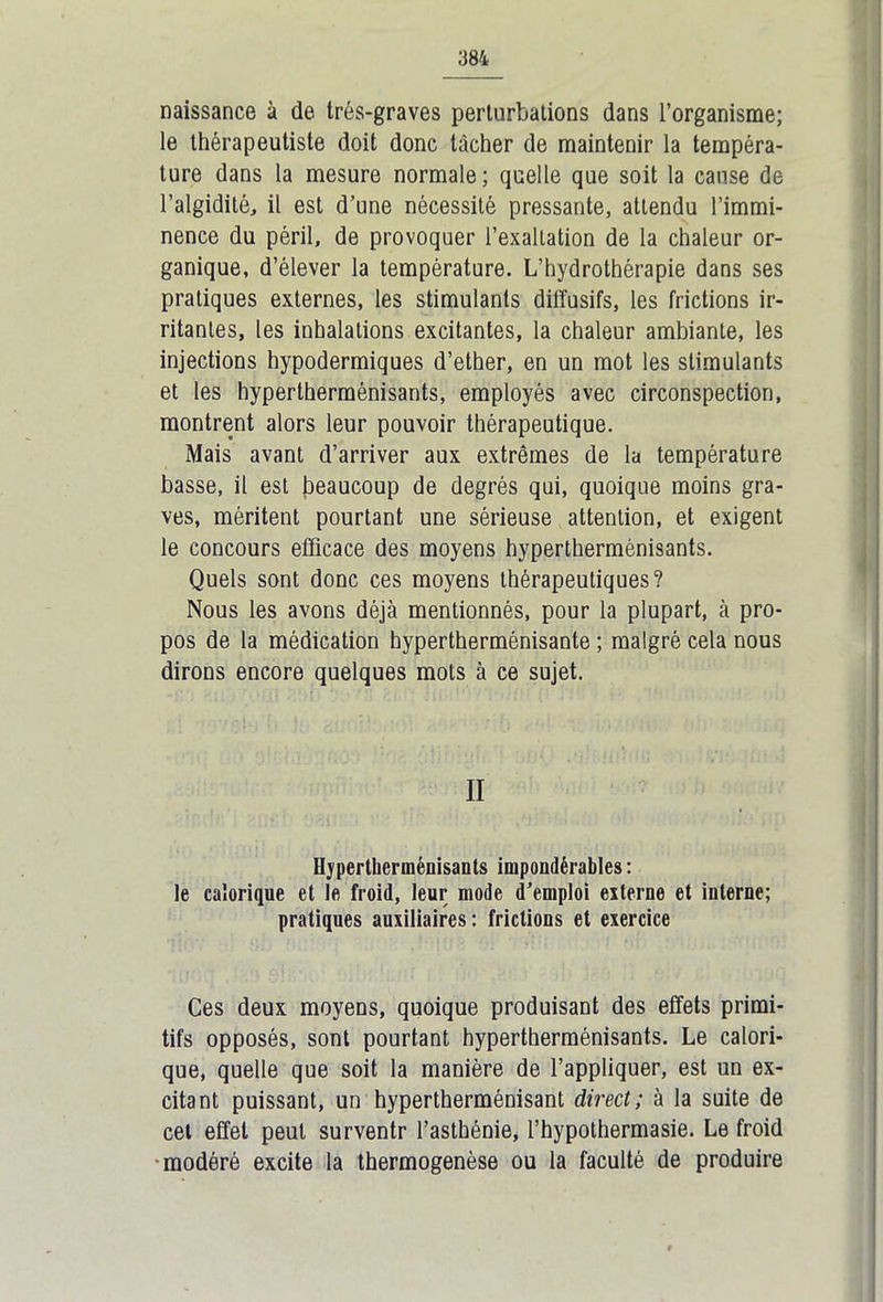 naissance à de très-graves perturbations dans l’organisme; le thérapeutiste doit donc tâcher de maintenir la tempéra- ture dans la mesure normale; quelle que soit la cause de l’algidité, il est d’une nécessité pressante, attendu l’immi- nence du péril, de provoquer l’exaltation de la chaleur or- ganique, d’élever la température. L’hydrothérapie dans ses pratiques externes, les stimulants dil'fusifs, les frictions ir- ritantes, les inhalations excitantes, la chaleur ambiante, les injections hypodermiques d’ether, en un mot les stimulants et les hypertherménisants, employés avec circonspection, montrent alors leur pouvoir thérapeutique. Mais avant d’arriver aux extrêmes de la température basse, il est beaucoup de degrés qui, quoique moins gra- ves, méritent pourtant une sérieuse attention, et exigent le concours efficace des moyens hypertherménisants. Quels sont donc ces moyens thérapeutiques? Nous les avons déjà mentionnés, pour la plupart, à pro- pos de la médication hypertherménisante ; malgré cela nous dirons encore quelques mots à ce sujet. II Hypertherménisants impondérables : le calorique et le froid, leur mode d’emploi externe et interne; pratiques auxiliaires: frictions et exercice Ces deux moyens, quoique produisant des effets primi- tifs opposés, sont pourtant hypertherménisants. Le calori- que, quelle que soit la manière de l’appliquer, est un ex- citant puissant, un hypertherménisant direct; à la suite de cet effet peut surventr l’asthénie, l’hypothermasie. Le froid modéré excite la thermogenèse ou la faculté de produire