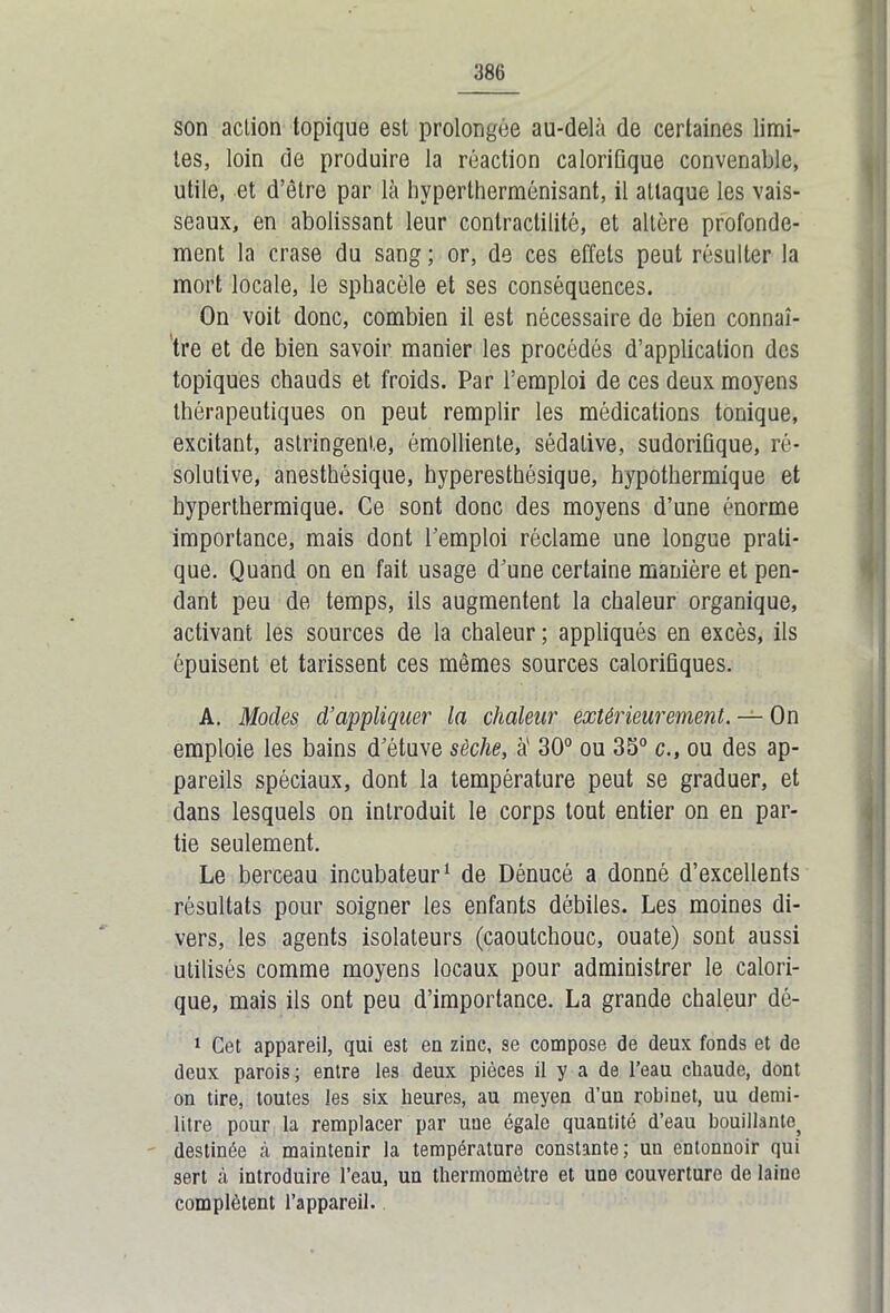 son action topique est prolongée au-delà de certaines limi- tes, loin de produire la réaction calorifique convenable, utile, et d’être par là hypertherménisant, il attaque les vais- seaux, en abolissant leur contractilité, et altère profondé- ment la crase du sang ; or, de ces effets peut résulter la mort locale, le sphacèle et ses conséquences. On voit donc, combien il est nécessaire de bien connaî- tre et de bien savoir manier les procédés d’application des topiques chauds et froids. Par l’emploi de ces deux moyens thérapeutiques on peut remplir les médications tonique, excitant, astringente, émolliente, sédative, sudorifique, ré- solutive, anesthésique, hyperesthésique, hypothermique et hyperthermique. Ce sont donc des moyens d’une énorme importance, mais dont l’emploi réclame une longue prati- que. Quand on en fait usage d’une certaine manière et pen- dant peu de temps, ils augmentent la chaleur organique, activant les sources de la chaleur ; appliqués en excès, ils épuisent et tarissent ces mêmes sources calorifiques. A. Modes d’appliquer la chaleur extérieurement. — On emploie les bains d’étuve sèche, à' 30° ou 35° c., ou des ap- pareils spéciaux, dont la température peut se graduer, et dans lesquels on introduit le corps tout entier on en par- tie seulement. Le berceau incubateur1 de Dénucé a donné d’excellents résultats pour soigner les enfants débiles. Les moines di- vers, les agents isolateurs (caoutchouc, ouate) sont aussi utilisés comme moyens locaux pour administrer le calori- que, mais ils ont peu d’importance. La grande chaleur dé- 1 Cet appareil, qui est en zinc, se compose de deux fonds et de deux parois; entre les deux pièces il y a de l’eau chaude, dont on tire, toutes les six heures, au meyen d’un robinet, uu demi- litre pour la remplacer par une égale quantité d’eau bouillante^ destinée à maintenir la température constante; un entonnoir qui sert à introduire l’eau, un thermomètre et une couverture de laine complètent l’appareil.