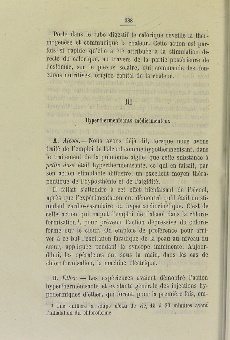 Porté dans le tube digestif le calorique reveille la ther- mogenèse et communique la chaleur. Cette action est par- fois si rapide qu’elle a été attribuée à la stimulation di- recte du calorique, au travers de la partie postérieure de l’estomac, sur le plexus solaire, qui commande les fon- ctions nutritives, origine capital de la chaleur. III Hyperllierménisants médicamenteux A. Alcool.— Nous avons déjà dit, lorsque nous avons traité de l’emploi de l’alcool comme hypotherménisant, dans le traitement de la pulmonite aiguë, que cette substance à petite dose était hypertherménisante, ce qui en faisait, par son action stimulante diffusive, un excellent moyen théra- peutique de l’hyposthénie et de l’algiditè. Il fallait s’attendre à cet effet bienfaisant de l’alcool, après que l’expérimentation eut démontré qu’il était un sti- mulant cardio-vasculaire ou hypercardiocinétique. C’est de cette action qui naquit l’emploi de l’alcool dans la chloro- formisation *, pour prévenir l’action dépressive du chloro- forme sur le cœur. On emploie de préférence pour arri- ver à ce but l’excitation faradique de la peau au niveau du cœur, appliquée pendant la syncope imminente. Aujour- d’hui, les opérateurs ont sous la main, dans les cas de chloroformisation, la machine électrique. B. Ether.— Les expériences avaient démontré l’action hypertherménisante et excitante générale des injections hy- podermiques d’éther, qui furent, pour la première fois, em- 1 Une cuillère à soupe d’eau de vie, 15 à 20 minutes avant l’inhalation du chloroforme.