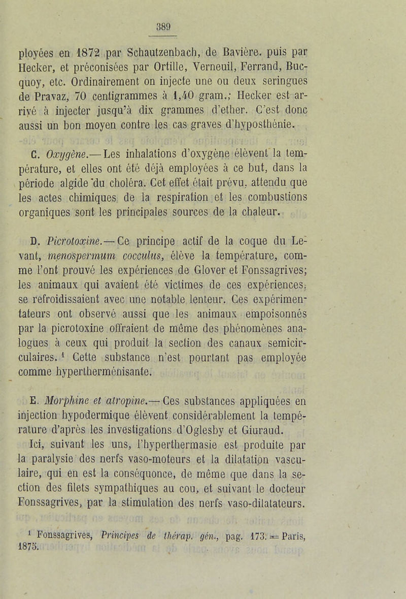 ployées en 1872 par Schautzenbach, de Bavière, puis par Ilecker, et préconisées par Ortille, Verneuil, Ferrand, Buc- quoy, etc. Ordinairement on injecte une ou deux seringues de Pravaz, 70 centigrammes à 1,40 gram.; Ilecker est ar- rivé à injecter jusqu’à dix grammes d’ether. C’est donc aussi un bon moyen contre les cas graves d’hyposthénie. C. Oxygène— Les inhalations d’oxygène élèvent la tem- pérature, et elles ont été déjà employées à ce but, dans la période algide'du choléra. Cet effet était prévu, attendu que les actes chimiques de la respiration et les combustions organiques sont les principales sources de la chaleur. D. Picrotoxine.— Ce principe actif de la coque du Le- vant, menospermum cocculns, élève la température, com- me l’ont prouvé les expériences de Glover et Fonssagrives; les animaux qui avaient été victimes de ces expériences, se refroidissaient avec une notable lenteur. Ces expérimen- tateurs ont observé aussi que les animaux empoisonnés par la picrotoxine offraient de même des phénomènes ana- logues à ceux qui produit la section des canaux semicir- culaires.1 Cette substance n’est pourtant pas employée comme hypertherménisante. E. Morphine et atropine.— Ces substances appliquées en injection hypodermique élèvent considérablement la tempé- rature d’après les investigations d’Oglesby et Giuraud. Ici, suivant les uns, l’hyperthermasie est produite par la paralysie des nerfs vaso-moteurs et la dilatation vascu- laire, qui en est la conséquonce, de même que dans la se- ction des filets sympathiques au cou, et suivant le docteur Fonssagrives, par la stimulation des nerfs vaso-dilatateurs. 1 Fonssagrives, Principes de thérap. gên., pag. 173. = Paris, 1875.