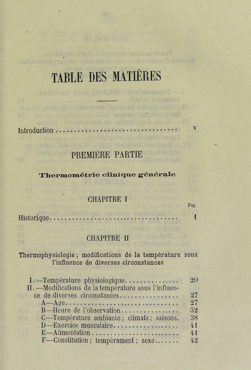 TABLE DES MATIÈRES J Introduction v PREMIÈRE PARTIE Thermométrie clinique générale CHAPITRE I Pag. Historique 1 CHAPITRE II Thermophysiologie ; modifications de la température sous l’influence de diverses circonstances I. —Température physiologique 20 II. —Modifications de la température sous l’influen- ce de diverses circonstances 27 A—Age 27 B—Heure de l’observation 32 C—Température ambiante; climats; saisons. 38 D—Exercice musculaire 41 E—Alimentation 41 F—Constitution ; tempérament ; sexe 42