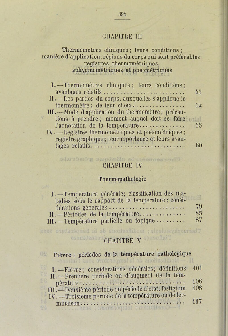 CHAPITRE III Thermomètres cliniques ; leurs conditions ; tanière d’application; régions du corps qui sont préférables; registres thermométriques, sphygmométriques et pnéométriques I. —Thermomètres cliniques; leurs conditions; avantages relatifs 45 II. —Les parties du corps, auxquelles s’applique le thermomètre ; de leur choix 52 III. —Mode d’application du thermomètre; précau- tions à prendre ; moment auquel doit se faire l’annotation de la température 55 IV. —Registres thermomètriques et pnéométriques ; registre graphique ; leur mportance et leurs avan- tages relatifs 00 CHAPITRE IV Thermopathologie I. —Température générale; classification des ma- ladies sous le rapport de la température ; consi- dérations générales “9 II. —Périodes de la température 85 III. —Température partielle ou topique 87 CHAPITRE V Fièvre ; périodes de la température pathologique I. —Fièvre; considérations générales; définitions 101 II. —Première période ou d’augment de la tem- pérature *06 III. —Deuxième période ou période d’état, fastigium 108 IV. —Troisième période de la température ou de ter- minaison 117