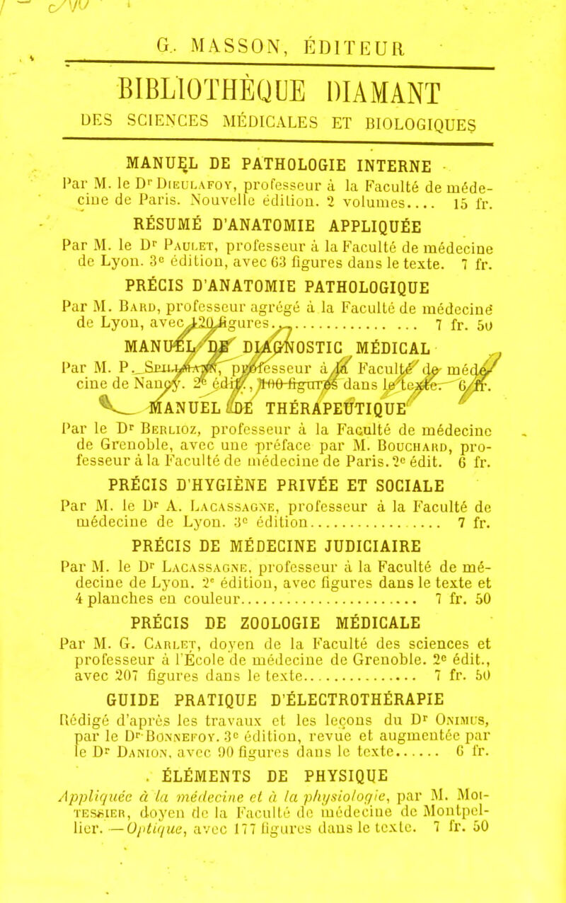 G. MASSON, ÉDITEUR BIBLIOTHÈQUE DIAMANT DES SCIENCES MÉDICALES ET BIOLOGIQUES MANUEL DE PATHOLOGIE INTERNE Par M. le D''Dieulafoy, professeur à la Faculté de méde- ciue de Paris. Nouvelle édiliûo. 2 volumes 15 fr. RÉSUMÉ D'ANATOMIE APPLIQUÉE Par M. le Dr Paulet, professeur à la Faculté de médecine de Lyon. 3c édition, avec G3 figures dans le texte. 7 l'r. PRÉCIS D'ANATOMIE PATHOLOGIQUE Par M. Bard, professeur agrégé à la Faculté de médcciué de Lyon, avec^Sû^gares 7 fr. 5o MANU^5^*W DMP'NOSTIG MÉDICAL Par M. P.^Siutkftîtp; p^^ àia F'aculté^d^ médft' cine de Nanoy. 2^ édi#, ^-(ithfigTn^ dans le tej^eer^ (5/îf. ^ MANUEL Û)£ THÉRAPEUTIQUE'' Par le D^ Berlioz, professeur à la Faculté de médecine de Grenoble, avec une -préface par M. Bouchakd, pro- fesseur à la Faculté de médecine de Paris. I'^ édit. 6 fr. PRÉCIS D'HYGIÈNE PRIVÉE ET SOCIALE Par M. le D^ A. Lacassaone, professeur à la Faculté de médecine de Lyon. 3^ édition 7 fr. PRÉCIS DE MÉDECINE JUDICIAIRE Par M. le D^ Lacassaone, professeur à la Faculté de mé- decine de Lyon. T édition, avec figures dans le texte et 4 planches en couleur 7 fr. 50 PRÉCIS DE ZOOLOGIE MÉDICALE Par M. G. Carlet, doyen de la Faculté des sciences et professeur à l'École de médecine de Grenoble. 2» édit., avec 207 figures dans le texte 7 fr. 50 GUIDE PRATIQUE D'ÉLECTROTHÉRAPIE Qédigô d'après les travaux et les leçons du D' Onimus, par le Dr-BoMNEFCv. S» édition, revue et augmentée par le V)^ Danion. avec 90 figures dans le texte G fr. . ÉLÉMENTS DE PHYSIQUE Appliquée à la inédecine et à la physiologie, par M. Moi- TES«iER, doyen de la Faculté de iûédeciuc de i\lontpel- licr. —U/itifjUe, avec 177 figures dans le texte. 7 fr. 50