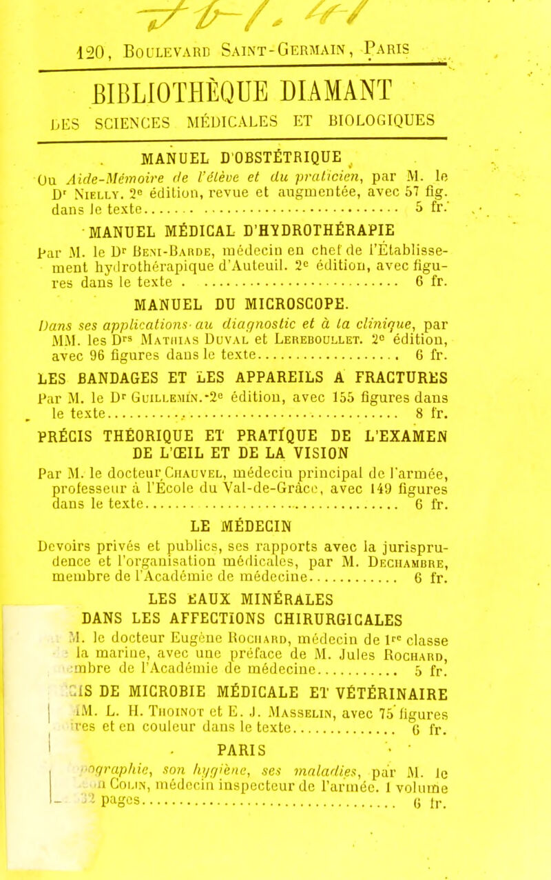 120, Boulevard Saint-Germaiiv, Paris BIBLIOTPIÈQUE DIAMANT bES SCIENCES MÉDICALES ET BIOLOGIQUES MANUEL D'OBSTÉTRIQUE , Ou Aide-Mémoire de l'élève et du praticien, par M. le D' NiELLY. 2° édition, revue et augmentée, avec 57 fig. dans le texte 5 fr.' MANUEL MÉDICAL D'HYDROTHÉRAPIE par M. le Bem-Baude, médecin en chef de l'Établisse- ment hydrothérapique d'Auteuil. 2' édition, avec figu- res dans le texte 6 fr. MANUEL DU MICROSCOPE. Dans ses applications- au diagnostic et à la clinique, par M.M. les D Matiiias Duval et Lereboullet. 2 édition, avec 96 figures dans le texte 6 fr. LES BANDAGES ET LES APPAREILS A FRACTURES Par M. le Guillemin.-2<= édition, avec 155 figures dans le texte , 8 fr. PRÉCIS THÉORIQUE ET PRATIQUE DE L'EXAMEN DE L'ŒIL ET DE LA VISION Par M. le docteur Ciiauvel, médecin principal de l'armée, professeur à l'École du Val-de-Gràce, avec 149 ligures dans le texte 6 fr. LE MÉDECIN Devoirs privés et publics, ses rapports avec la jurispru- dence et l'organisation médicales, par M. Dechambre, membre de l'Académie de médecine 6 fr. LES EAUX MINÉRALES DANS LES AFFECTIONS CHIRURGICALES M. le docteur Eugène Rociiard, médecin de 1 classe • la marine, avec une préface de M. Jules Rochard, :rabre de l'Académie de médecine 5 fr. ::IS DE MICROBIE MÉDICALE ET VÉTÉRINAIRE I i.M. L. 11. TiioiNûT et E. .J. Masseun, avec 75'figures :res et en couleur dans le texte G fr. I ■ PARIS ographic, son hi/giène, ses maladies, par I\l. le •u.inCoi.iN, médecin inspecteur de l'armée. 1 volume 32 pages (} tr.