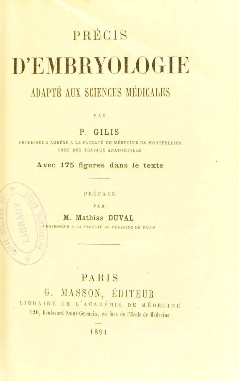 PRÉCIS D'EMBRYOLOGIE ADAPTÉ AUX SCIENCES MEDICALES I' A I! p. GILIS i'ROI KSSEDll AGaÉCÊ A L\ FACULTÉ DE MÉDECINE DE MONTPELLIEU CHEF DES TBAVALX ANATOMlgUES Avec 175 figures dans le texte P n É F A C K PAU M. Mathias DUVAL l'»01-ESSKI,H A LA FAi.M. I>, DK JlhliEOINE DE l'AlUS i PARIS G. MASSON, ÉDITEUR M B li A I n E IJ E l'académie DE M É D E C I .\ E 1-20, boulevard Sainl-Germain, en fate de l'ÉtuIe de Mcdecino 18'Jl