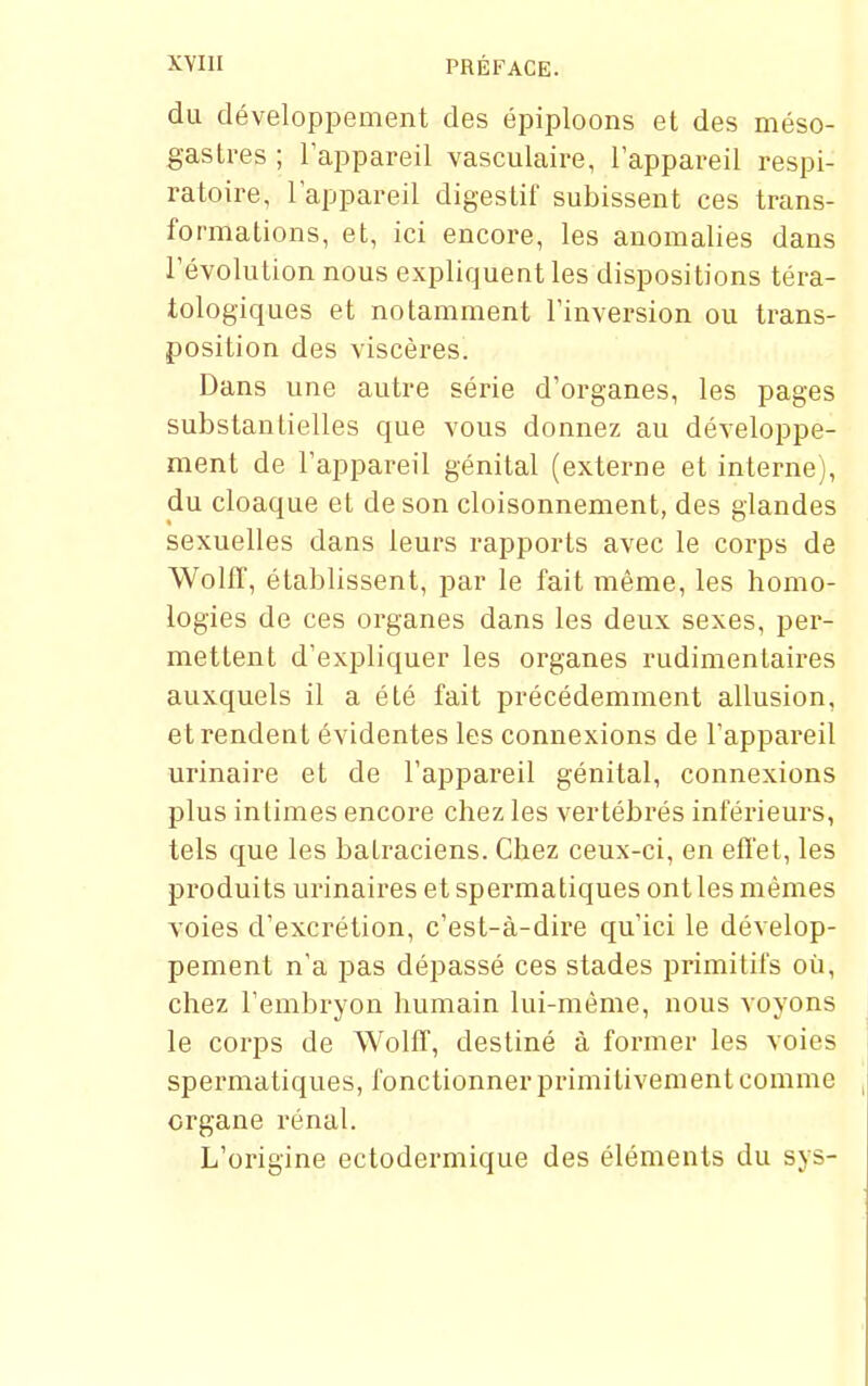 XYIII PRÉFACE. du développement des épiploons et des méso- gastres ; l'appareil vasculaire, l'appareil respi- ratoire, l'appareil digestif subissent ces trans- formations, et, ici encore, les anomalies dans l'évolution nous expliquent les dispositions téra- tologiques et notamment l'inversion ou trans- position des viscères. Dans une autre série d'organes, les pages substantielles que vous donnez au développe- ment de l'appareil génital (externe et interne), du cloaque et de son cloisonnement, des glandes sexuelles dans leurs rapports avec le corps de WolfT, établissent, jjar le fait même, les homo- logies de ces organes dans les deux sexes, per- mettent d'expliquer les oi'ganes rudimentaires auxquels il a été fait précédemment allusion, et rendent évidentes les connexions de l'appareil urinaire et de l'appareil génital, connexions plus intimes encore chez les vertébrés inférieurs, tels que les batraciens. Chez ceux-ci, en effet, les produits urinaires et spermatiques ont les mêmes voies d'excrétion, c'est-à-dire qu'ici le dévelop- pement n'a pas dépassé ces stades primitifs où, chez l'embryon humain lui-même, nous voyons le corps de Wolff, destiné à former les voies spermatiques, fonctionner primitivement comme organe rénal. L'origine ectodermique des éléments du sys-