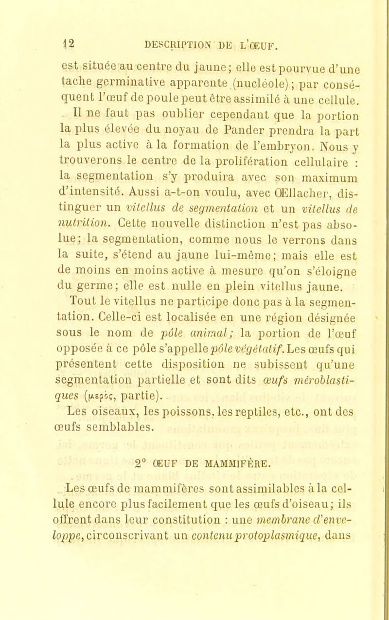 est située au centre du jaune; elle est pourvue d'une tache germinative apparente (nucléole) ; par consé- quent l'œuf de poule peut être assimilé à une cellule. Il ne faut pas oublier cependant que la portion la plus élevée du noyau de Pander prendra la part la plus active à la formation de l'embryon, Nous y trouverons le centre de la prolifération cellulaire : la segmentation s'y produira avec son maximum d'intensité. Aussi a-t-on voulu, avec ŒUacher, dis- tinguer un vilellus de segmentation et un vilelliis de nutrition. Cette nouvelle distinction n'est pas abso- lue; la segmentation, comme nous le verrons dans la suite, s'étend au jaune lui-môme; mais elle est de moins en moins active à mesure qu'on s'éloigne du germe; elle est nulle en plein vitellus jaune. Tout le vitellus ne participe donc pas à la segmen- tation. Celle-ci est localisée en une région désignée sous le nom de pôle animal; la portion de l'œuf opposée à ce pôle s'appelle pd/evt'(/éta/ï/'. Les œufs qui présentent cette disposition ne subissent qu'une segmentation partielle et sont dits œufs méroblasii- ques partie). Les oiseaux, les poissons, les reptiles, etc., ont des œufs semblables. 2° OEUF DE MAMMIFÈRE. Les œufs de mammifères sont assimilables à la cel- lule encore plus facilement que les œufs d'oiseau; ils offrent dans leur constitution : une membrane d'enve- loppe, circonscrivant un contenuprotoplasmique, dans