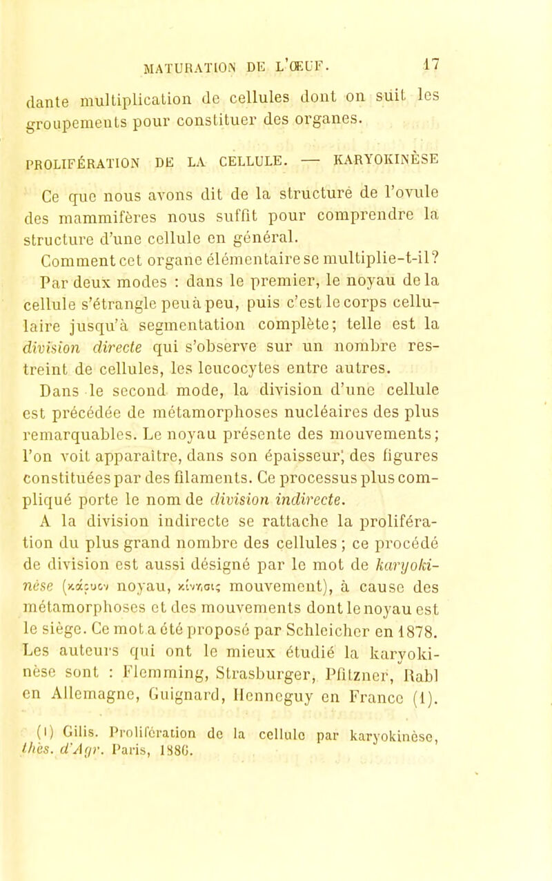 dante multiplication de cellules dont on suit les groupements pour constituer des organes. PROLIFÉRATION DE LA CELLULE. — KARYOKIiNÈSE Ce que nous avons dit de la structure de l'ovule des mammifèi-es nous suffit pour comprendre la structure d'une cellule en général. Comment cet organe élémentaire se multiplie-t-il? Par deux modes : dans le premier, le noyau delà cellule s'étrangle peu à peu, puis c'est le corps cellu- laire jusqu'à segmentation complète; telle est la division directe qui s'observe sur un nombre res- treint de cellules, les leucocytes entre autres. Dans le second mode, la division d'une cellule est précédée de métamorphoses nucléaires des plus remarquables. Le noyau présente des mouvements; l'on voit apparaître, dans son épaisseur; des figures constituées par des filaments. Ce processus plus com- pliqué porte le nom de division indirecte. A la division indirecte se rattache la proliféra- tion du plus grand nombre des cellules ; ce procédé de division est aussi désigné par le mot de karyoki- nùse (y.âjucv noyau, jcîvr.ot; mouvement), à cause des métamorphoses et des mouvements dont le noyau est le siège. Ce mot a été proposé par Schleicher en 1878. Les auteurs qui ont le mieux étudié la karyoki- nèse sont : Flemming, Strasburger, Pfilzner, Rabl en Allemagne, Guignard, Ilenneguy en France (1). (1) Gilis. Proliforation do la cellule par karyokinèse, l/iès. d'Af/v. Paris, l^SG.