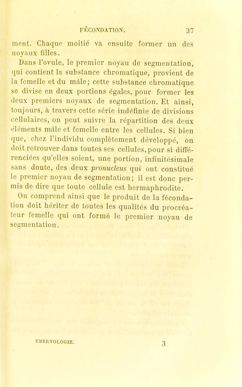 ment. Chaque moitié va ensuite former un des noyaux filles. Dans l'ovule, le premier noyau de segmentation, qui contient la substance chromatique, provient de la femelle et du màle; cette substance chromatique se divise en deux portions égales, pour former les deux premiers noyaux de segmentation. Et ainsi, toujours, à travers cette série indéfinie de divisions cellulaires, on peut suivre la répartition des deux éléments màle et femelle entre les cellules. Si bien que, chez l'individu complètement développé, on doit retrouver dans toutes ses cellules, pour si diffé- renciées qu'elles soient, une portion, infinitésimale sans doute, des deux pronucleus qui ont constitué le premier noyau de segmentation; il est donc per- mis de dire que toute cellule est hermaphrodite. On comprend ainsi que le produit de la féconda- lion doit hériter de toutes les qualités du procréa- teur femelle qui ont formé le premier noyau de segmentation. wibuyologie. 3