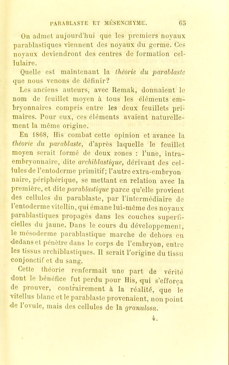 On admet aujourd'hui que les premiers noyaux parablastiques Anennent des noyaux du germe. Ces noyaux deviendront des centres de formation cel- lulaire. Quelle est maintenant la théorie du parablasle que nous venons de définir? Les anciens auteurs, avec Remak, donnaient le nom de feuillet moyen à tous les éléments em- bryonnaires compris entre les deux feuillets pri- maires. Pour eux, ces éléments avaient naturelle- ment la môme origine. En 1868, His combat cette opinion et avance la théorie du parublaste, d'après laquelle le feuillet moyen serait formé de deux zones : l'une, intra- embryonnaire, dite archiblastique, dérivant des cel- lules de l'entoderme primitif; l'autre extra-embryon naire, périphérique, se mettant en relation avec la première, et diteparablastiqiie parce qu'elle provient des cellules du parablaste, par l'intermédiaire do l'entoderme vitellin, qui émane lui-même des noyaux parablastiques propagés dans les couches superfi- cielles du jaune. Dans le cours du développement, le mésoderme parablastique marche de dehors on •dedans et pénètre dans le corps de l'embryon, entre les tissus archiblastiques. 11 serait l'origine du tissu conjonctif et du sang. Cette théorie renfermait une part de vérité dont le bénéfice fut perdu pour His, qui s'efforça de prouver, contrairement à la réalité, que le vitellus blanc et le parablaste provenaient, non point •de l'ovule, mais des cellules de la Cjranulosa. 4.