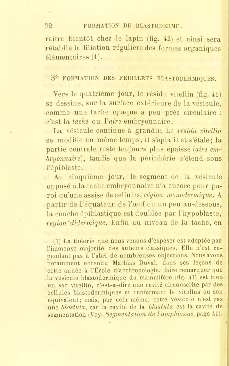 raîtra bientôt chez le lapin (fig. 42) et ainsi sera rétablie la filiation régulière des formes organiques élémentaires (1). 3° FORMATION DES FEUILLETS BLASTODERMIQUES. Vers le quatrième jour, le résidu vilellin (fig. 41) se dessine, sur la surface extérieure de la vésicule, comme une tache opaque à peu près circulaire : c'est la tache ou l'aire embryonnaire. La vésicule continue à grandir. Le résidu vitellin se modifie en même temps; il s'aplatit et s'étale; la partie centrale reste toujours plus épaisse {aire em- bryonnaire), tandis que la périphérie s'étend sous répiblaste. Au cinquième jour, le segment de la vésicule opposé à la tache embrj^onnaire n'a encore pour pa- roi qu'une assise de cellules, région monodermique. A partir de l'équateur de l'œuf ou un peu au-dessous, la couche épiblastique est doublée par riiypoblaste, régio7i'didermique. Enfin au niveau de la tache, en (1) La théorie que nous venons d'exposer est adoptée par l'immense majorité des auteurs classiques. Elle n'est ce- pendant pas à l'abri de nombreuses objections. Nous avons notamment entendu Mathias Duval, dans ses leçons de cette année à l'École d'anthropologie, faire remarquer que la vésicule biastodermique du mammifère (fig. 41) est bien uu sac vitellin, c'est-à-dire une cavité circonscrite par des cellules blastodermiques et renfermant le vitcUus ou son équivalent; mais, par cela même, cette vésicule n'est pas une f/lastula, car la cavité de la blaslula est la cavité de segmentation (Voy. Segmentation de l'amp/iioxus, page 41).