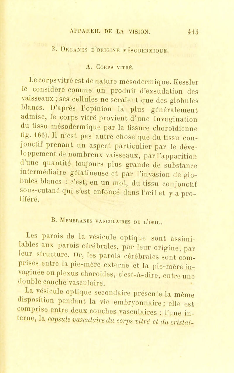 3. Organks d'origine mésodermique. A. Corps vitré. Le corpsvitré est de nature mésodermique. Kessler le considère comme un produit d'exsudation des vaisseaux ; ses cellules ne seraient que des globules blancs. D'après l'opinion la plus généralement admise, le corps vitré provient d'une invagination du tissu mésodermique par la fissure choroïdienne fig. 166). Il n'est pas autre chose que du tissu con- jonctif prenant un aspect particulier par le déve- loppement de nombreux vaisseaux, par l'apparition d'une quantité toujours plus grande de substance intermédiaire gélatineuse et par l'invasion de glo- bules blancs : c'est, en un mot, du tissu conjonctif sous-cutané qui s'est enfoncé dans l'œil et y a pro- liféré. B. Membranes vasculaires de l'oeil. Les parois de la vésicule optique sont assimi- lables aux parois cérébrales, par leur origine, par leur structure. Or, les parois cérébrales sont com- prises entre la pie-mère externe et la pie-mère iu- vaginée ou plexus choroïdes, c'est-à-dire, entre une double couche vasculaire. La vésicule optique secondaire présente la même disposition pendant la vie embryonnaire; elle est comprise entre deux couches vasculaires : l'une in- terne, la capsule vasculaire du corps vitré et du cristal-